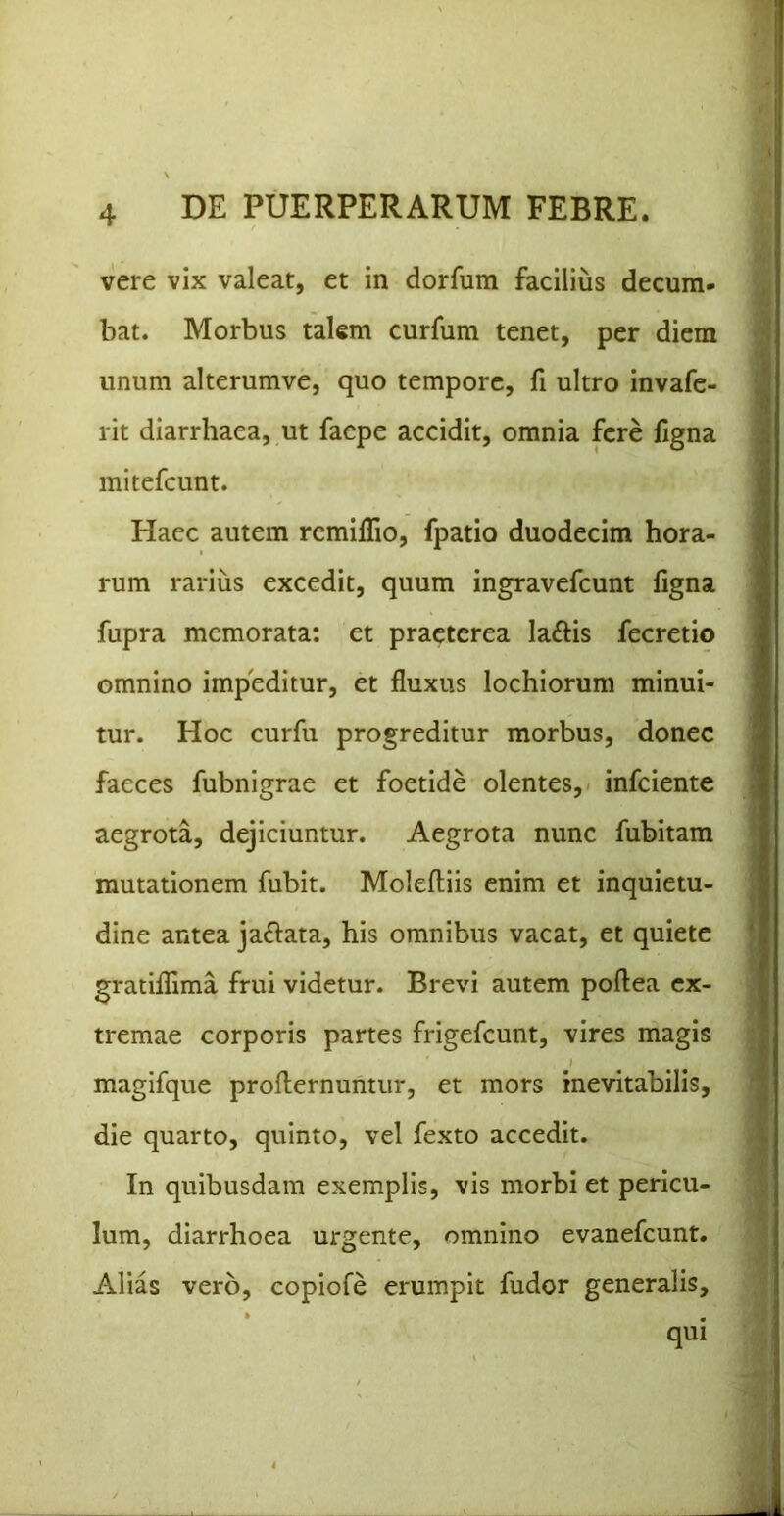 vere vix valeat, et in dorfum facilius decum- bat. Morbus talem curfum tenet, per diem unum alterumve, quo tempore, fi ultro invafe- rit diarrhaea, ut faepe accidit, omnia fere ligna mitefcunt. Haec autem remilTio, fpatio duodecim hora- rum rarius excedit, quum ingravefcunt ligna fupra memorata: et praeterea laftis fecretio omnino impeditur, et fluxus lochiorum minui- tur. Hoc curfu progreditur morbus, donec faeces fubnigrae et foetide olentes, infciente aegrota, dejiciuntur. Aegrota nunc fubitam mutationem fubit. Moleftiis enim et inquietu- dine antea ja^lata, his omnibus vacat, et quiete gratilllma frui videtur. Brevi autem poftea ex- tremae corporis partes frigefcunt, vires magis magifque proflernuntur, et mors inevitabilis, die quarto, quinto, vel fexto accedit. In quibusdam exemplis, vis morbi et pericu- lum, diarrhoea urgente, omnino evanefcunt. Alias vero, copiofe erumpit fudor generalis, qui