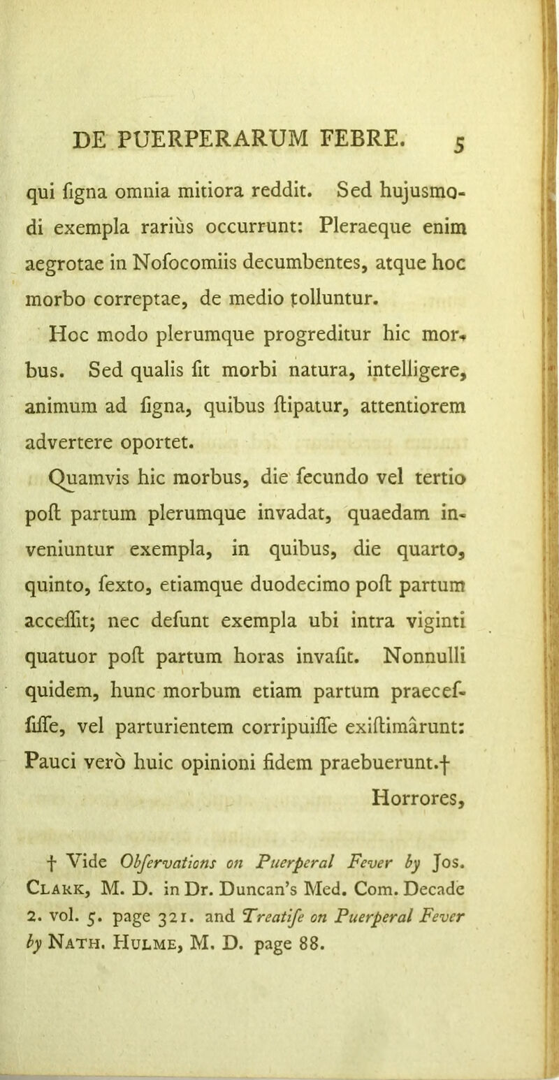 qui figna omnia mitiora reddit. Sed hujusmo- di exempla rarius occurrunt: Pleraeque enim aegrotae in Nofocomiis decumbentes, atque hoc morbo correptae, de medio tolluntur. Hoc modo plerumque progreditur hic mor<» bus. Sed qualis fit morbi natura, intelligere, animum ad figna, quibus ftipatur, attentiorem advertere oportet. Quamvis hic morbus, die fecundo vel tertio pofli partum plerumque invadat, quaedam in- veniuntur exempla, in quibus, die quarto, quinto, fexto, etiamque duodecimo poft; partum accelfit; nec defunt exempla ubi intra viginti quatuor poli partum horas invafit. Nonnulli quidem, hunc morbum etiam partum praecef- Me, vel parturientem corripuilfe exiflimarunt: Pauci vero huic opinioni fidem praebuerunt.f Horrores, f Vide Obfervations on Puerperal Fever by Jos. Clark, M. D. in Dr. Duncan’s Med. Com. Decade 2. vol. 5. page 321. and Treatife on Puerperal Fever by Nath. Hulme, M. D. page 88.