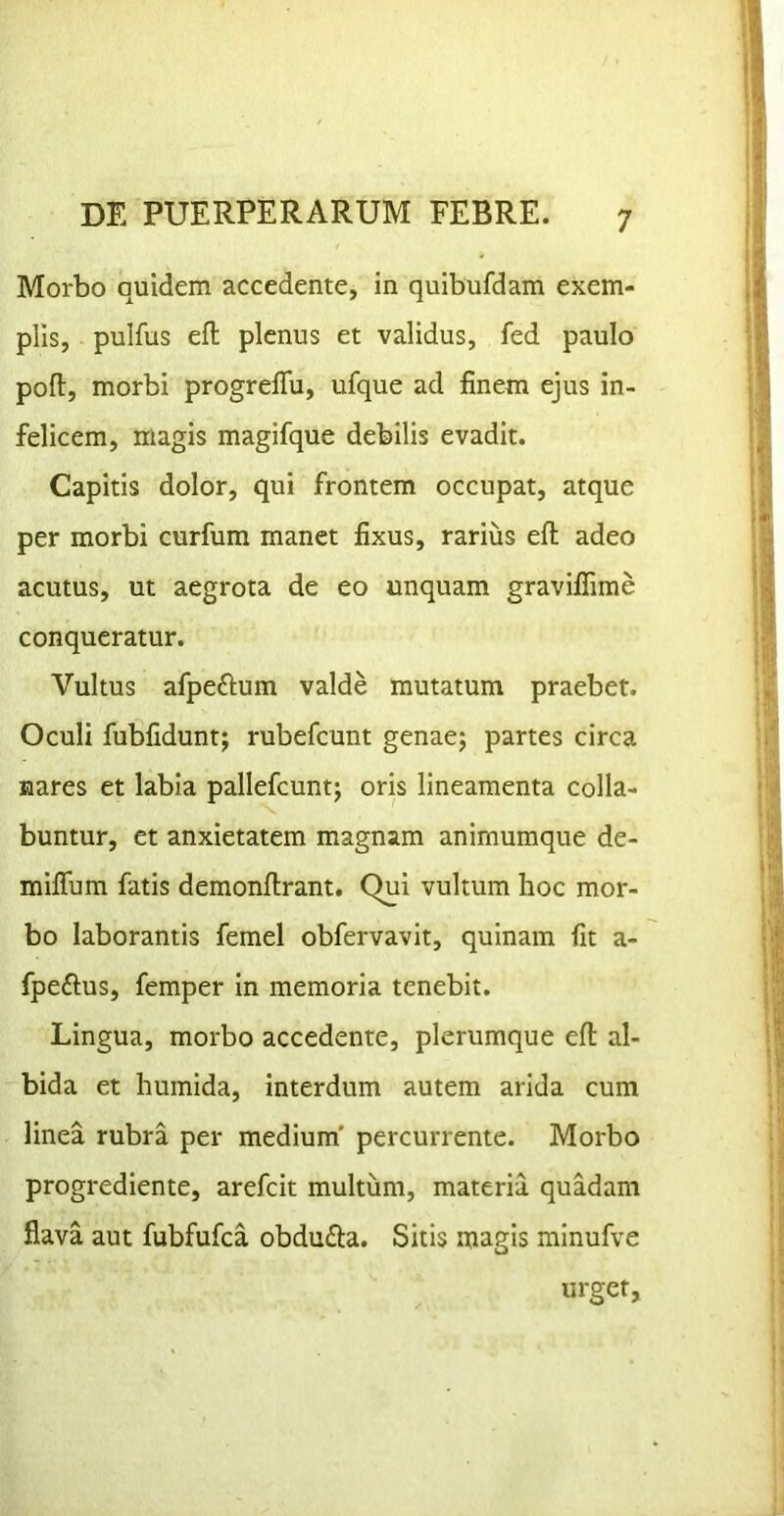 Morbo quidem accedente, in quibufdam exem- plis, pulfus efl plenus et validus, fed paulo poft, morbi progreffu, ufque ad finem ejus in- felicem, magis magifque debilis evadit. Capitis dolor, qui frontem occupat, atque per morbi curfum manet fixus, rarius efl; adeo acutus, ut aegrota de eo unquam graviflime conqueratur. Vultus afpeftum valde mutatum praebet. Oculi fubfidunt; rubefcunt genae; partes circa nares et labia pallefcunt; oris lineamenta colla- buntur, et anxietatem magnam animumque de- miflum fatis demonftrant. Qui vultum hoc mor- bo laborantis femel obfervavit, quinam fit a- fpeftus, femper in memoria tenebit. Lingua, morbo accedente, plerumque efl al- bida et humida, interdum autem arida cum linea rubra per medium' percurrente. Morbo progrediente, arefcit multum, materia quadam flava aut fubfufca obdufia. Sitis magis minufve urget.