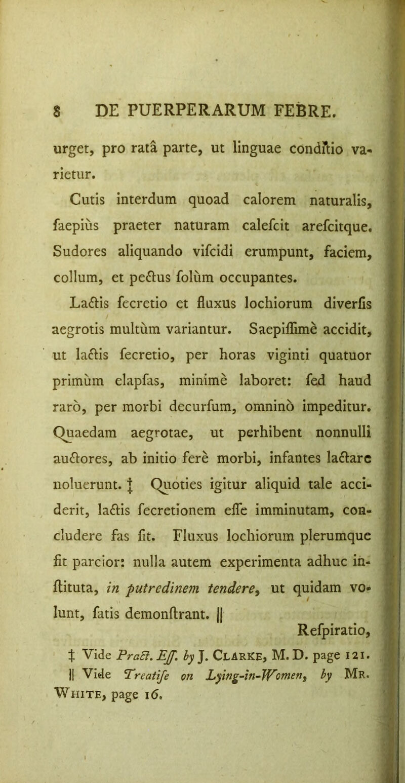 urget, pro rata parte, ut linguae condftio va- rietur. Cutis interdum quoad calorem naturalis, faepius praeter naturam calefcit arefcitque. Sudores aliquando vifcidi erumpunt, faciem, collum, et peplus folum occupantes. La£Hs fecretio et fluxus lochiorum diverfis aegrotis multum variantur. Saeplflfime accidit, ut laftis fecretio, per horas viginti quatuor primum elapfas, minime laboret: fed haud raro, per morbi decurfum, omnino impeditur. Quaedam aegrotae, ut perhibent nonnulli au£lores, ab initio fere morbi, infantes laftarc noluerunt. | Quoties igitur aliquid tale acci- derit, laftis fecretionem elTe imminutam, con- cludere fas fit. Fluxus lochiorum plerumque fit parcior: nulla autem experimenta adhuc in- flituta, in putredinem tendere, ut quidam vo- lunt, fatis demonftrant. || Refpiratio, f Vide PraB.EJf. by]. Clarke, M. D. page I2l. II Vide Treatife on Lying-in~W^omen, by Mr. White, page \6,