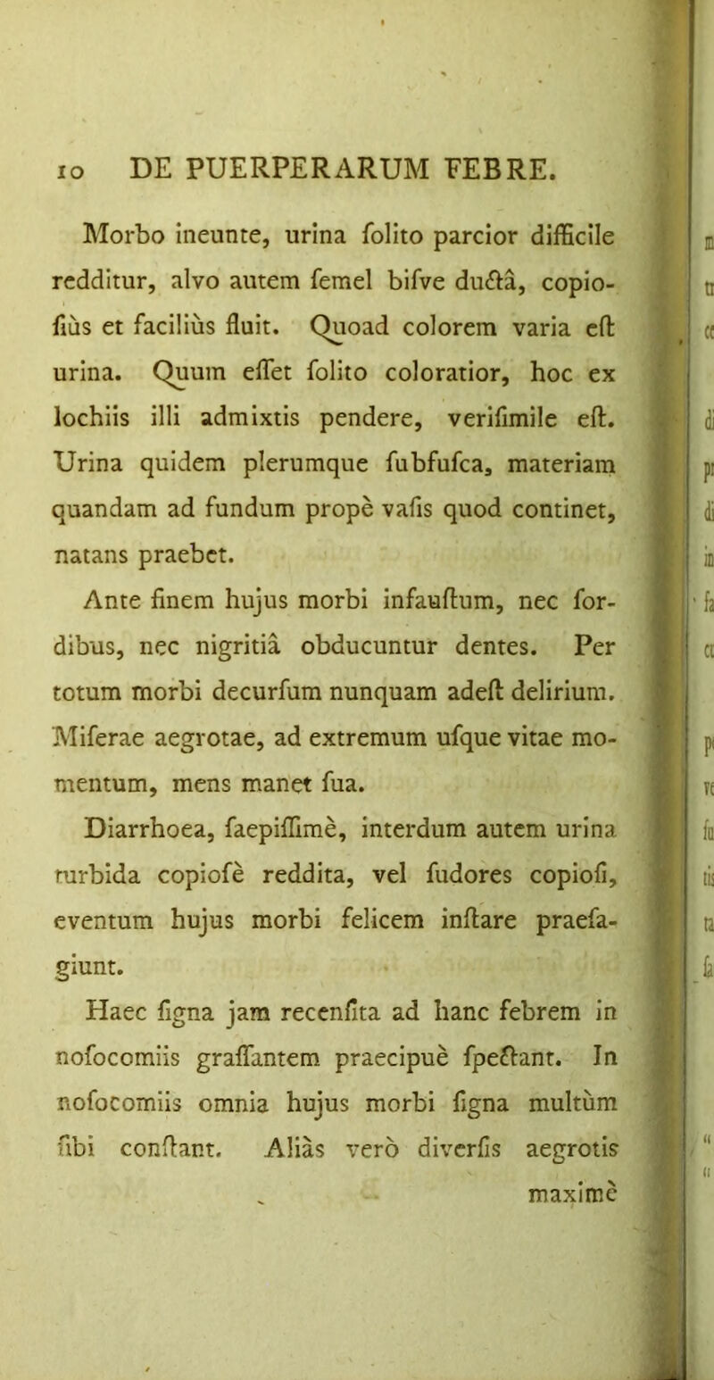 Morbo ineunte, urina folito parcior difficile redditur, alvo autem femel bifve du<fta, copio- fius et facilius fluit. Quoad colorem varia efl: urina. Quum elTet folito coloratior, hoc ex lochlis illi admixtis pendere, verifimile eft. Urina quidem plerumque fubfufca, materiam quandam ad fundum prope vafis quod continet, natans praebet. Ante finem hujus morbi infauflum, nec for- dibus, nec nigritia obducuntur dentes. Per totum morbi decurfum nunquam adeft delirium. Miferae aegrotae, ad extremum ufque vitae mo- mentum, mens manet fua. Diarrhoea, faepiffime, interdum autem urina turbida copiofe reddita, vel fudores copiofi, eventum hujus morbi felicem inflare praefa- giunt. Haec figna jam recenfita ad hanc febrem in nofocomiis graflTantem praecipue fpeftant. In nofocomiis omnia hujus morbi figna multum fibi conflant. Alias vero diverfis aegrotis maxime