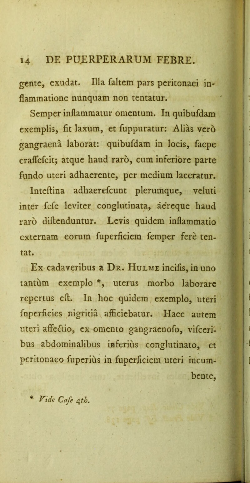 gctitc, exudat. Illa faltcm pars peritonaei in- flammatione nunquam non tentatur. Semper inflammatur omentum. In quibufdam exemplis, fit laxum, et fuppuratur: Alias vero gangraena laborat: quibufdam in locis, faepe craflefcit; atque haud raro, cum inferiore parte fundo uteri adhaerente, per medium laceratur. Inteftina adhaerefcunt plerumque, veluti inter fefe leviter conglutinata, aereque haud raro diftenduntur. Levis quidem inflammatio externam eorum fuperficiem femper fere ten- tat. Ex cadaveribus a Dr. Hulme incifis, in uno tantum exemplo *, uterus morbo laborare repertus eft. In hoc quidem exemplo, uteri fuperficies nigritia afficiebatur. Haec autem uteri affeftio, ex omento gangracnofo, vifceri- bus abdominalibus inferius conglutinato, et peritonaeo fuperius in fuperficiem uteri incum- bente, * Vide Caje a^th.