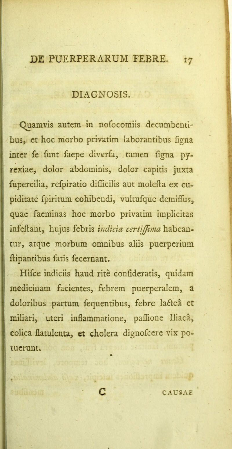 DIAGNOSIS. Quamvis autem in nofocomiis decumbenti' bus, et hoc morbo privatim laborantibus figna inter fe funt faepe diverfa, tamen figna py- rexiae, dolor abdominis, dolor capitis juxta fupercilia, refpiratio difficilis aut molefta ex cu- piditate fpiritum cohibendi, vultufque demiffiis, quae faeminas hoc morbo privatim implicitas infeflant, hujus febris indicia ceriijftma habean- tur, atque morbum omnibus aliis puerperium flipantibus fatis fecernant. Hifce indiciis haud rite confideratis, quidam medicinam facientes, febrem puerperalem, a doloribus partum fequentibus, febre laftea et miliari, uteri inflammatione, paffione Iliaca, colica flatulenta, et cholera dignofcere vix po- tuerunt. C CAUSAE