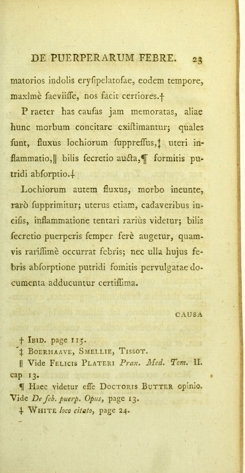 matorios indolis eryfipelatofae, eodem tempore, maxime faeviiffe, nos facit certiores.f P raeter has caufas jam memoratas, aliae hunc morbum concitare exilfimanturj quales funt, fiuxus lochiorum fupprelTuSjJ uteri in- flammatio, jj bilis fecretio au£la,^ formitis pu- tridi abforptio.-l- Lochiorum autem fluxus, morbo ineunte, raro fupprimitur; uterus etiam, cadaveribus in- cifis, inflammatione tentari rarius videtur; bilis fecretio puerperis femper fere augetur, quam- vis rariflime occurrat febris; nec ulla hujus fe- bris abforptione putridi fomitis pervulgatae do- cumenta adducuntur certifllma. CAUSA f Ibid. page i15. *:}; Boerhaave, Smeelte, Tissot. II Vide Felicis Plateri Prax. Aled. Tcm. II. cap 13. f Haec videtur elTe Doctoris Butter opinio. Vide De feb. pucrp. Opus, page 13. 4- White loco citatOi page 24.