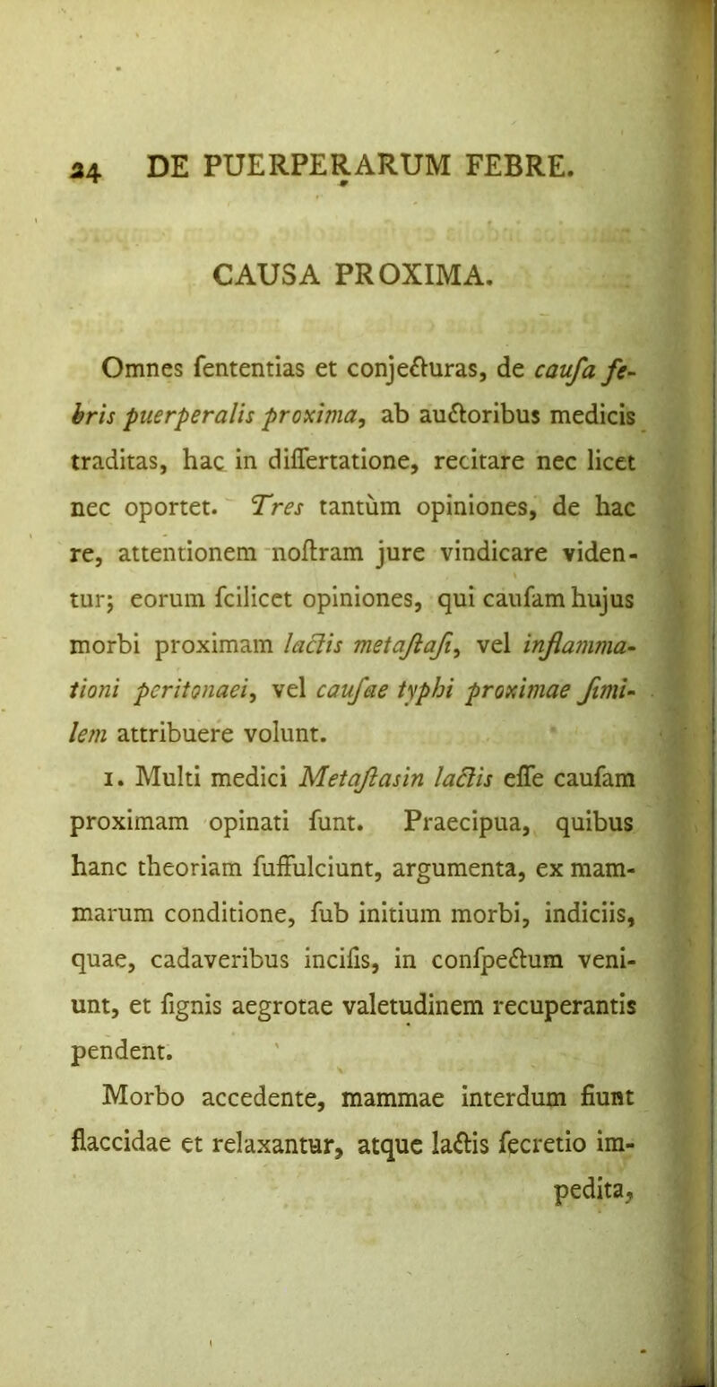 CAUSA PROXIMA. Omnes fententias et conje£Iuras, de caufa fe- hris puerperalis proxima, ab auftoribus medicis traditas, hac in differtatione, recitare nec licet nec oportet. Tres tantum opiniones, de hac re, attentionem noftram jure vindicare viden- tur; eorum fcilicct opiniones, qui caufam hujus morbi proximam laciis metajiafi, vel infiamma- iioni peritonaei, vel caufae typhi proximae fimU lem attribuere volunt. I. Multi medici Metajlasin la6iis effe caufam proximam opinati funt. Praecipua, quibus hanc theoriam fulFulciunt, argumenta, ex mam- marum conditione, fub initium morbi, indiciis, quae, cadaveribus incifis, in confpeftum veni- unt, et fignis aegrotae valetudinem recuperantis pendent. Morbo accedente, mammae interdum fiunt flaccidae et relaxantur, atque laftis fecretio im- pedita,