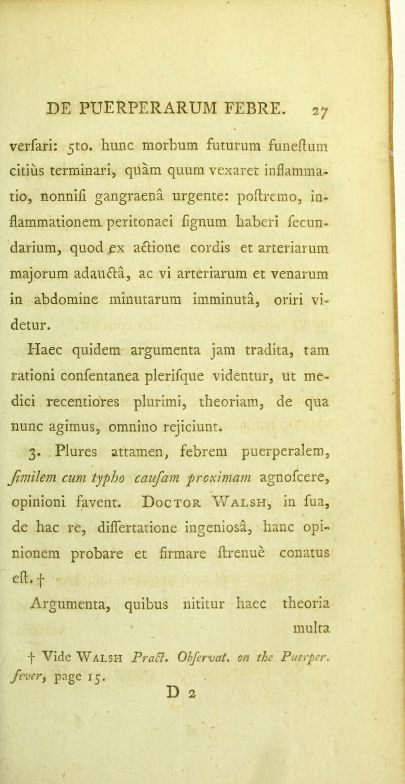 1 DE PUERPERARUM FEBRE. 27 verfari: 510. hunc morbum futurum funertum citius terminari, qiiam quum vexaret inflamma- tio, nonnifi gangraena urgente: poflremo, in- flammationem peritonaei fignum haberi fecun- darium, quod fx acHone cordis et arteriarum majorum adaufta, ac vi arteriarum et venarum in abdomine minutarum imminuta, oriri vi- detur. Haec quidem argumenta jam tradita, tam rationi confentanea plerifque videntur, ut me- dici recentiores plurimi, theoriam, de qua nunc agimus, omnino rejiciunt. 3. Plures attamen, febrem puerperalem, Jimilem cum typho caufam proximam agnofcere, opinioni favent. Doctor Walsh, in fua, de hac re, dilfertatione ingeniosa, hanc opi- nionem probare et firmare flrenue conatus efl. f Argumenta, quibus nititur haec theoria multa -f Vide Walsh Pra&. Obfcrvat, on thc Puerper. fevevy page 15. D 2