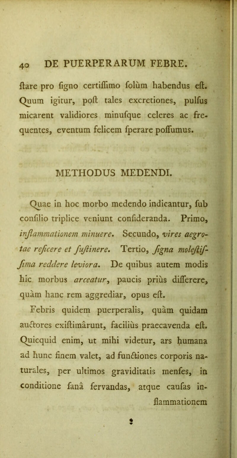 liare pro figno certilTimo folum habendus efl. Quum igitur, poli tales excretiones, pulfus micarent validiores minufque celeres ac fre- quentes, eventum felicem fperare polTumus. METHODUS MEDENDI. Quae in hoc morbo medendo indicantur, fub confilio triplice veniunt confideranda. Primo, injlaminationem minuere. Secundo, vires aegro- tae rejicere et fujiinere. Tertio, ftgna molejiif- ftma reddere leviora. De quibus autem modis hic morbus arceatur, paucis prius dilTerere, quam hanc rem aggrediar, opus ell. Febris quidem puerperalis, quam quidam auftores exiflimarunt, facilius praecavenda ell. Quicquid enim, ut mihi videtur, ars humana ad hunc finem valet, ad funftiones corporis na- turales, per ultimos graviditatis menfes, in conditione fana fervandas, atque caufas in- flammationem