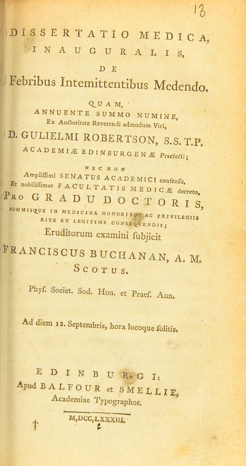 DISSERTATIO MEDICA. INAUGURALIS, D E Febribus Intemittentibus Medendo, Q^U A M, ANNUENTE SUMMO NUMINE, Ex Automate Reverendi admodum Viri, D. GULIELMI ROBERTSON, S.S. T.P. ACADEMIeE EDINBURGENJS p„cftai. A»pm»i SENATUS ACADEMICI ..„re„r„, E. nobiliffimac FACULTATIS MEDICA! Pro gradu docto r is *IT« E T LEGITIME C 0 »,,gFE „D ,, . Eruditorum examini fubjicit PRANCISCUS BUCHANAN, A. M. Scotus. Pilyf’ Societ* Sod- Hon. et Praef. Ann. Ad diem 12. Septembris, hora locoque Colitis* E D I N B U R. G I: Apud BALFOUR et S M E L E I E, Academiae Typographos. t M,I>CC,LXXXlIi, t