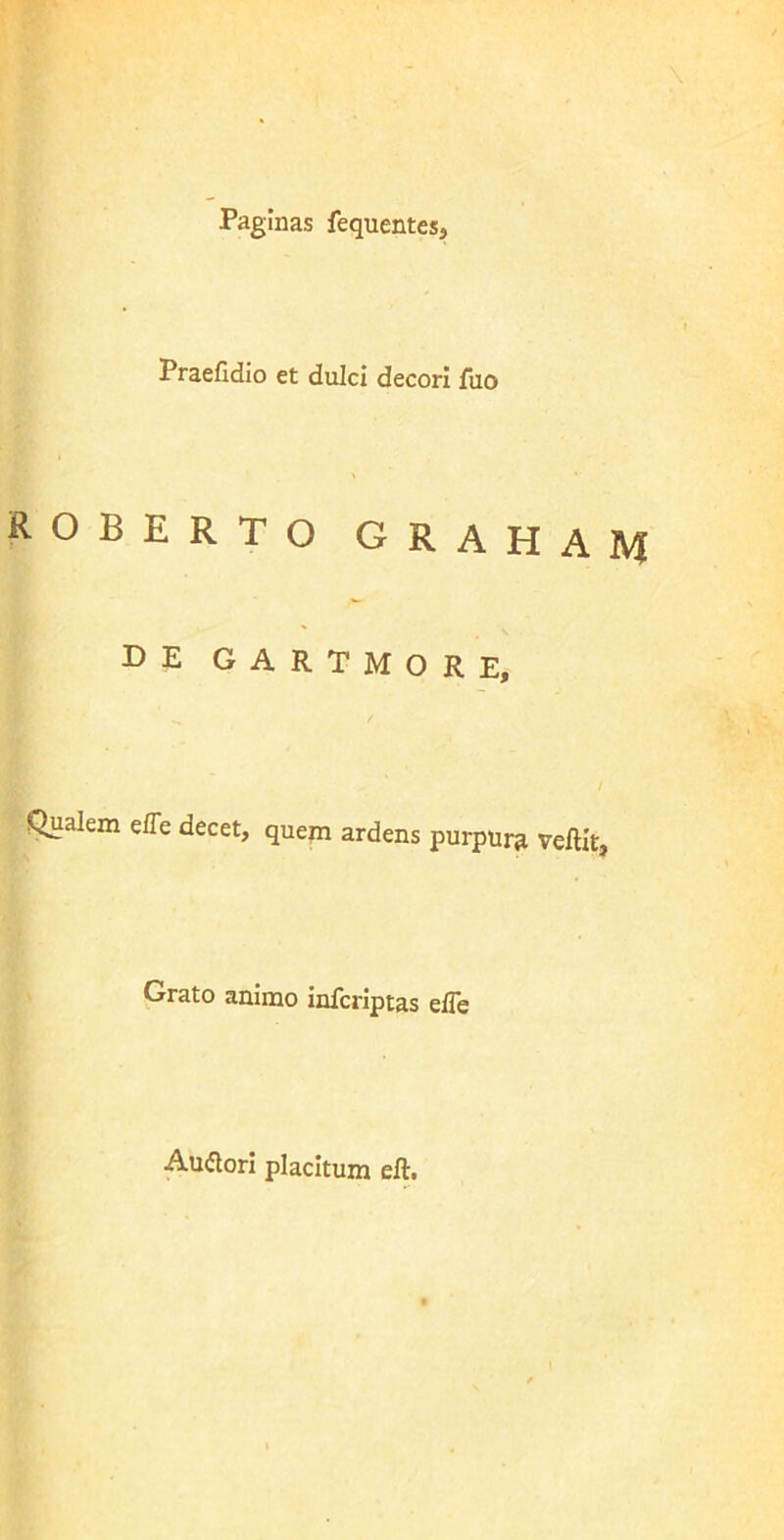 Paginas fequentes, Praefidio et dulci decori fuo ROBERTO GRAHAM DE GARTMORE, Qualem effe decet, quem ardens purpura vellit. Grato animo infcriptas eile Auftori placitum eft.