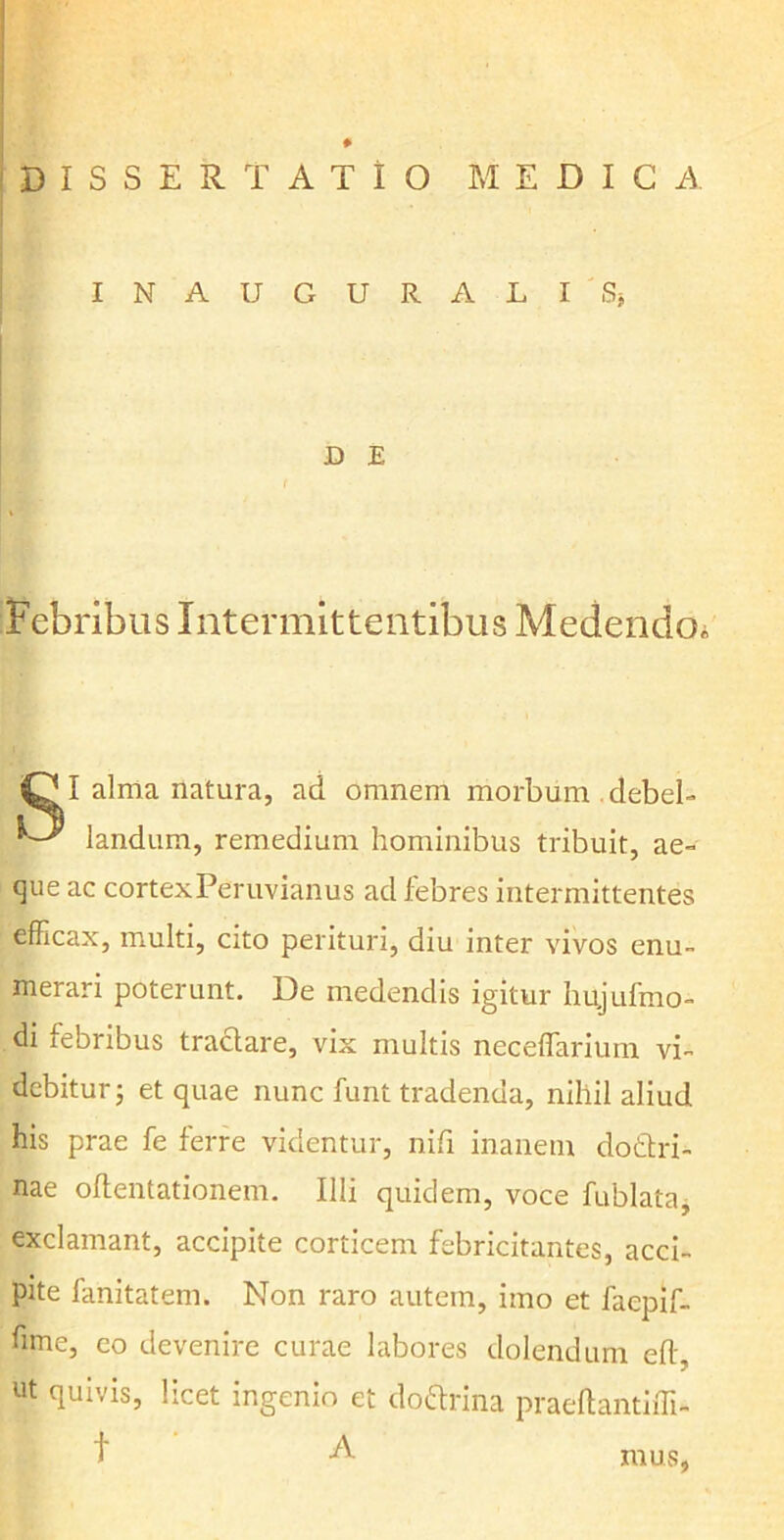 # DISSERTATIO MEDICA INAUGURALI Sj D E ( Febribus Intermittentibus Medendo. iCjI alma natura, ad omnem morbum debel- ' landum, remedium hominibus tribuit, ae- que ac cortexPeruvianus ad febres intermittentes efficax, multi, cito perituri, diu inter vivos enu- merari poterunt. De medendis igitur hujufmo- di febribus tractare, vix multis neceffarium vi- debitur ; et quae nunc funt tradenda, nihil aliud his prae fe ferre videntur, nifi inanem dottri- nae oflentationem. Illi quidem, voce fublata, exclamant, accipite corticem febricitantes, acci- pite fanitatem. Non raro autem, imo et faepif- fime, eo devenire curae labores dolendum eft, ut quivis, licet ingenio et doftrina praeftantiffi- f A mus,