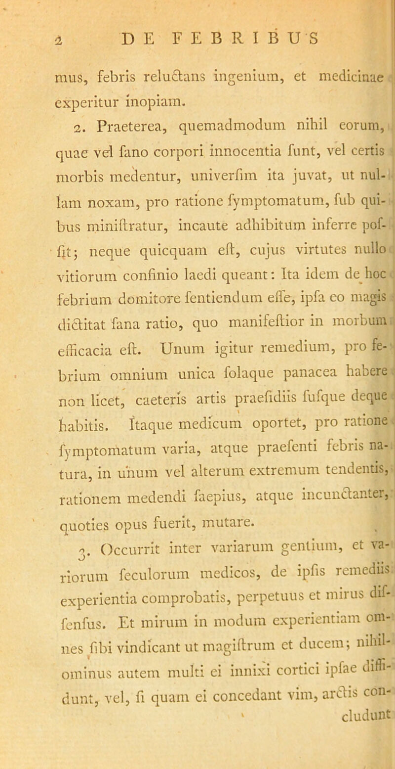 mus, febris relu&ans ingenium, et medicinae experitur inopiam. 2. Praeterea, quemadmodum nihil eorum, quae vel fano corpori innocentia funt, vel certis morbis medentur, univerfnn ita juvat, ut nul- lam noxam, pro ratione fymptomatum, fub qui- bus miniflratur, incaute adhibitum inferre pof- fit; neque quicquam eft, cujus virtutes nullo vitiorum confinio laedi queant: Ita idem de hoc febrium domitore fentiendum eife, ipfa eo magis didlitat fana ratio, quo manifeftipr in morbum efficacia eft. Unum igitur remedium, pro fe- brium omnium unica folaque panacea habere non licet, caeteris artis praefidiis luique deque habitis. Itaque medicum oportet, pro ratione fymptomatum varia, atque praefenti febris na- tura, in unum vel alterum extremum tendentis, rationem medendi faepius, atque incunclantei, quoties opus fuerit, mutare. n Occurrit inter variarum gentium, et va- riorum feculorum medicos, de ipfis remediis experientia comprobatis, perpetuus et mirus dif* fenfus. Et mirum in modum experientiam om- nes fibi vindicant ut magiftrum et ducem; nihil- ominus autem multi ei innixi cortici iplae diffi- dunt, vel, fi quam ei concedant vim, ardlis con- * eludunt