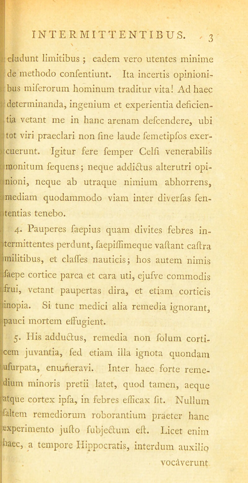 eludunt limitibus ; eadem vero utentes minime de methodo confentiunt. Ita incertis opinioni- bus miferorum hominum traditur vita! Ad haec : determinanda, ingenium et experientia deficien- tia vetant me in hanc arenam defeendere, ubi tot viri praeclari non fine laude femetipfos exer- ) cuerunt. Igitur fere femper Celfi venerabilis monitum fequens; neque addiftus alterutri opi- nioni, neque ab utraque nimium abhorrens, 3 mediam quodammodo viam inter diverfas fen- tentias tenebo. !4* Pauperes faepius quam divites febres in- termittentes perdunt, faepiflimeque vallant caltra militibus, et clalfes nauticis; hos autem nimis faepe cortice parca et cara uti, ejufve commodis frui, vetant paupertas dira, et etiam corticis linopia. Si tunc medici alia remedia ignorant, i pauci mortem effugient. 5. His adductus, remedia non folum corti- cem juvantia, fed etiam illa ignota quondam ufurpata, enumeravi. Inter haec forte reme- / dium minoris pretii latet, quod tamen, aeque atque cortex ipfa, in febres efficax fit. Nullum faltem remediorum roborantium praeter hanc experimento jufio fubjectum efb. Licet enim liaec, a tempore Hippocratis, interdum auxilio vocaverunt