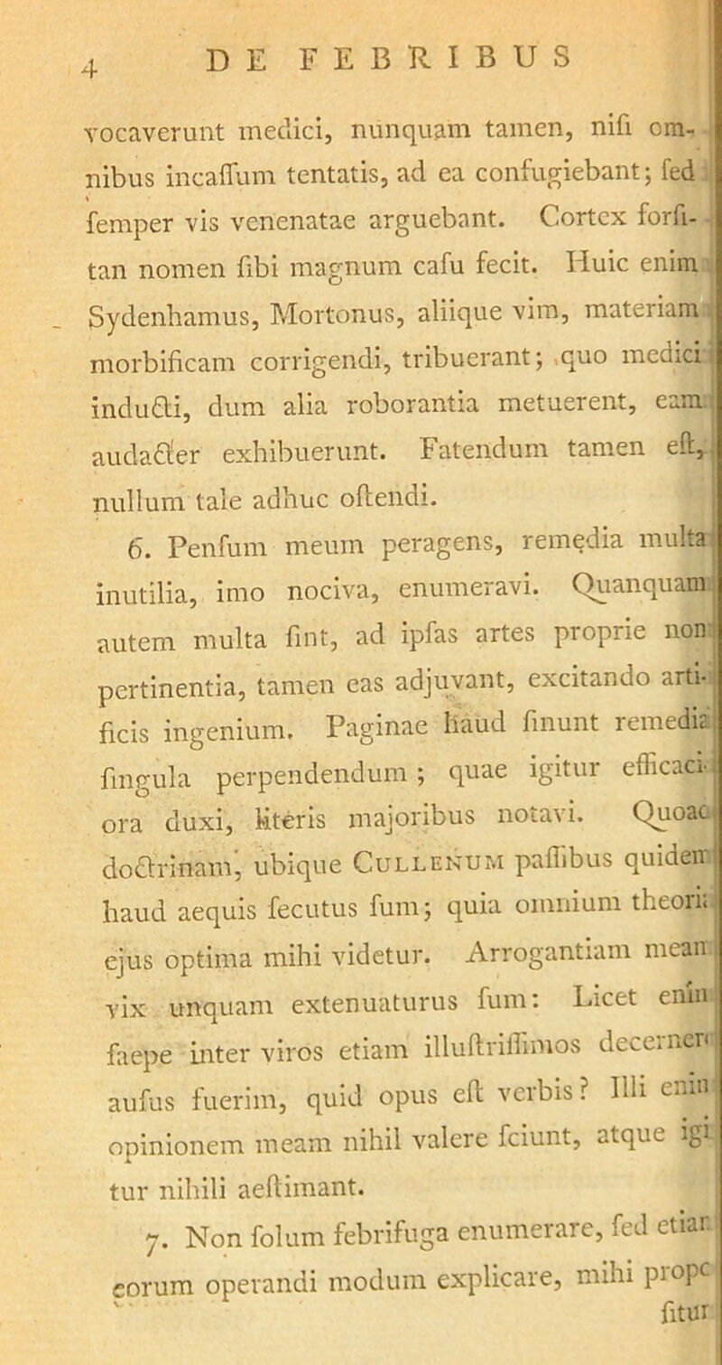 vocaverunt medici, nunquam tamen, nifi om- nibus incaffum tentatis, ad ea confugiebant; fed * femper vis venenatae arguebant. Cortex forfi- tan nomen fibi magnum cafu fecit. Huic enim Sydenhamus, Mortonus, aliique vim, materiamo| morbificam corrigendi, tribuerant; quo medici.j indudi, dum alia roborantia metuerent, eam.: audadler exhibuerunt. Fatendum tamen eft, nullum tale adhuc offendi. 6. Penfum meum peragens, remedia multa inutilia, imo nociva, enumeravi. Quanquam autem multa fmt, ad ipfas artes proprie non: pertinentia, tamen eas adjuvant, excitando artia ficis ingenium. Paginae haud fmunt remedia: fingula perpendendum; quae igitur efficacr ora duxi, literis majoribus notavi. Quoaci dodrinam, ubique Cullenum paflibus quidem haud aequis fecutus fum; quia omnium theon; ejus optima mihi videtur. Arrogantiam mean. vix unquam extenuaturus fum: Licet enin faepe inter viros etiam illuflriffimos deceinenj aufus fuerim, quid opus efi verbis ? Illi eninj opinionem meam nihil valere fciunt, atque igi- tur nihili aeftiinant. 7. Non folum febrifuga enumerare, fed etiar eorum operandi modum explicare, mihi piopc fitur