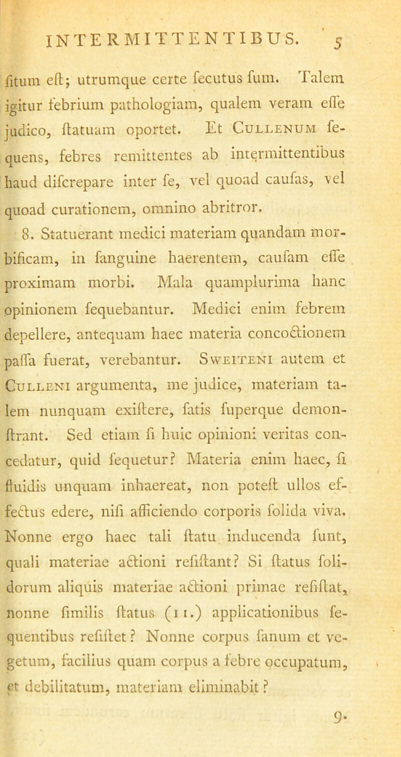 fitum eft; utrumque certe fecutus fum. Talem igitur febrium pathologiam, qualem veram efl’e iudico, flatuam oportet. Et Cullenum fe- quens, febres remittentes ab intermittentibus haud difcrepare inter fe, vel quoad caufas, vel quoad curationem, omnino abritror. 8. Statuerant medici materiam quandam mor- bificam, in fanguine haerentem, caufam effe proximam morbi. Mala quamplurima hanc opinionem fequebantur. Medici enim febrem depellere, antequam haec materia concodtionem paffa fuerat, verebantur. Sweiteni autem et Culleni argumenta, me judice, materiam ta- lem nunquam exiflere, fatis fuperque demon- flrant. Sed etiam fi huic opinioni veritas con- cedatur, quid fequetur? Materia enim haec, fi fluidis unquam inhaereat, non potefl ullos ef- fedlus edere, nifi afficiendo corporis folida viva. Nonne ergo haec tali flatu inducenda funt, quali materiae aclioni refiflant? Si flatus foli- dorum aliquis materiae adtioni primae refiflat, nonne fimilis flatus (11.) applicationibus fe- quentibus refiflet? Nonne corpus fanum et ve- getum, facilius quam corpus a febre occupatum, et debilitatum, materiam eliminabit ? 9-