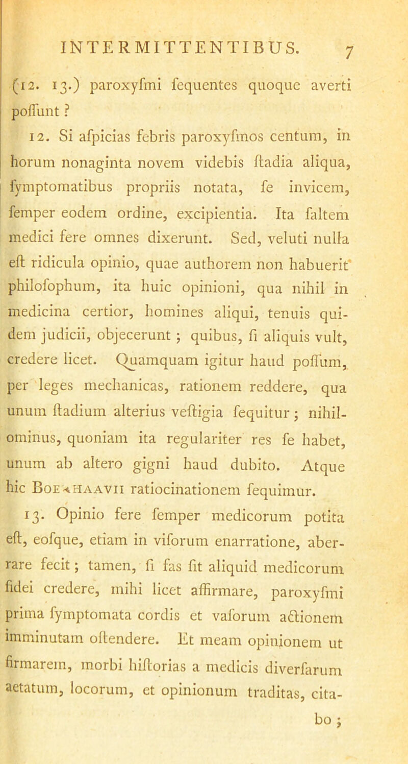 (i2. 13.) paroxyfmi fequentes quoque averti poffunt ? 12. Si afpicias febris paroxyfmos centum, in horum nonaginta novem videbis ftadia aliqua, fymptomatibus propriis notata, fe invicem, femper eodem ordine, excipientia. Ita faltem medici fere omnes dixerunt. Sed, veluti nulla efl ridicula opinio, quae authorem non habuerit philofophum, ita huic opinioni, qua nihil in medicina certior, homines aliqui, tenuis qui- dem judicii, objecerunt ; quibus, fi aliquis vult, credere licet. Quamquam igitur haud poflitm, per leges mechanicas, rationem reddere, qua unum ftadium alterius vefligia fequitur; nihil- ominus, quoniam ita regulariter res fe habet, unum ab altero gigni haud dubito. Atque hic Boe^haavii ratiocinationem fequimur. 13. Opinio fere femper medicorum potita efl, eofque, etiam in viforum enarratione, aber- rare fecit; tamen, fi fas fit aliquid medicorum fidei credere, mihi licet affirmare, paroxyfmi prima fymptomata cordis et vaforum attionem imminutam oftendere. Et meam opinionem ut firmarem, morbi hiltorias a medicis diverfarum aetatum, locorum, et opinionum traditas, cita- bo ;