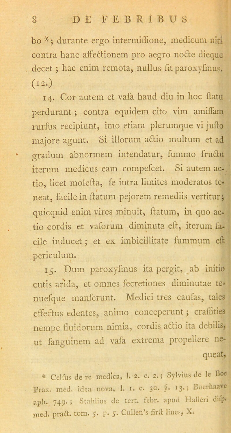 bo *; durante ergo intermiflione, medicum niti contra hanc affectionem pro aegro nocte dieque decet ; hac enim remota, nullus fit paroxyfmus. (12.) 14. Cor autem et vafa haud diu in hoc flatu perdurant; contra equidem cito vim amiffam rurfus recipiunt, imo etiam plerumque vi jufto majore agunt. Si illorum aCtio multum et ad * gradum abnormem intendatur, fummo fruclu iterum medicus eam compefcet. Si autem ac- tio, licet molefla, fe intra limites moderatos te* / neat, facile in flatum pejorem remediis vertitur; quicquid enim vires minuit, flatum, in quo ac- tio cordis et vaforum diminuta eft, iterum fa- cile inducet; et ex imbicillitate fummum eft periculum. 15. Dum paroxyfmus ita pergit, ab initio cutis arida, et omnes fecretiones diminutae te- nuefque manferunt. Medici tres caufas, tales cffeftus edentes, animo conceperunt; crafiities nempe fluidorum nimia, cordis actio ita debilis, ut fanguinem ad vafa extrema propellere ne- queat, * Ceifus de rc medica, 1. 2. c. 2.; Sylvius de le Boc Prax. med. idea nova, 1. 1. c. 30. $. 13-; BoerhaaVe aph. 749. ; Stahlius dc tert. febr. apud Halleri dbp- med. praft. tom. 5. p 5. CullciPs firit lines, X.