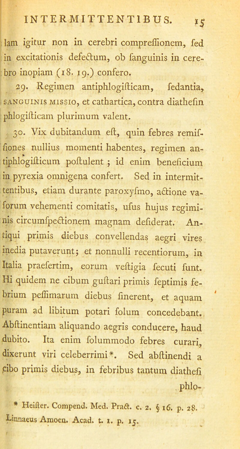 >5 Iam igitur non in cerebri compreflionem, fed in excitationis defedlum, ob fanguinis in cere- bro inopiam (18. 19.) confero. 29. Regimen antiphlogifticam, fedantia, sanguinis missio, et cathartica, contra diathefin phlogilticam plurimum valent. 30. Vix dubitandum eft, quin febres remif- fiones nullius momenti habentes, regimen an- tiphlogifticum pollulent j id enim beneficium in pyrexia omnigena confert. Sed in intermit- tentibus, etiam durante paroxyfino, a&ione va- forum vehementi comitatis, ufus hujus regimi- nis circumfpe&ionem magnam defiderat. An- tiqui primis diebus convellendas aegri vires inedia putaverunt; et nonnulli recentiorum, in Italia praefertim, eorum veftigia fecuti funt. Hi quidem ne cibum guftari primis feptimis fe- brium peilimarum diebus finerent, et aquam puram ad libitum potari folum concedebant. Abftinentiam aliquando aegris conducere, haud dubito. Ita enim folummodo febres curari, dixerunt viri celeberrimi*. Sed abftinendi a cibo primis diebus, in febribus tantum diathefi phlo- * Heifter. Compend. Med. PraA c. 2. § 16. p. 28.