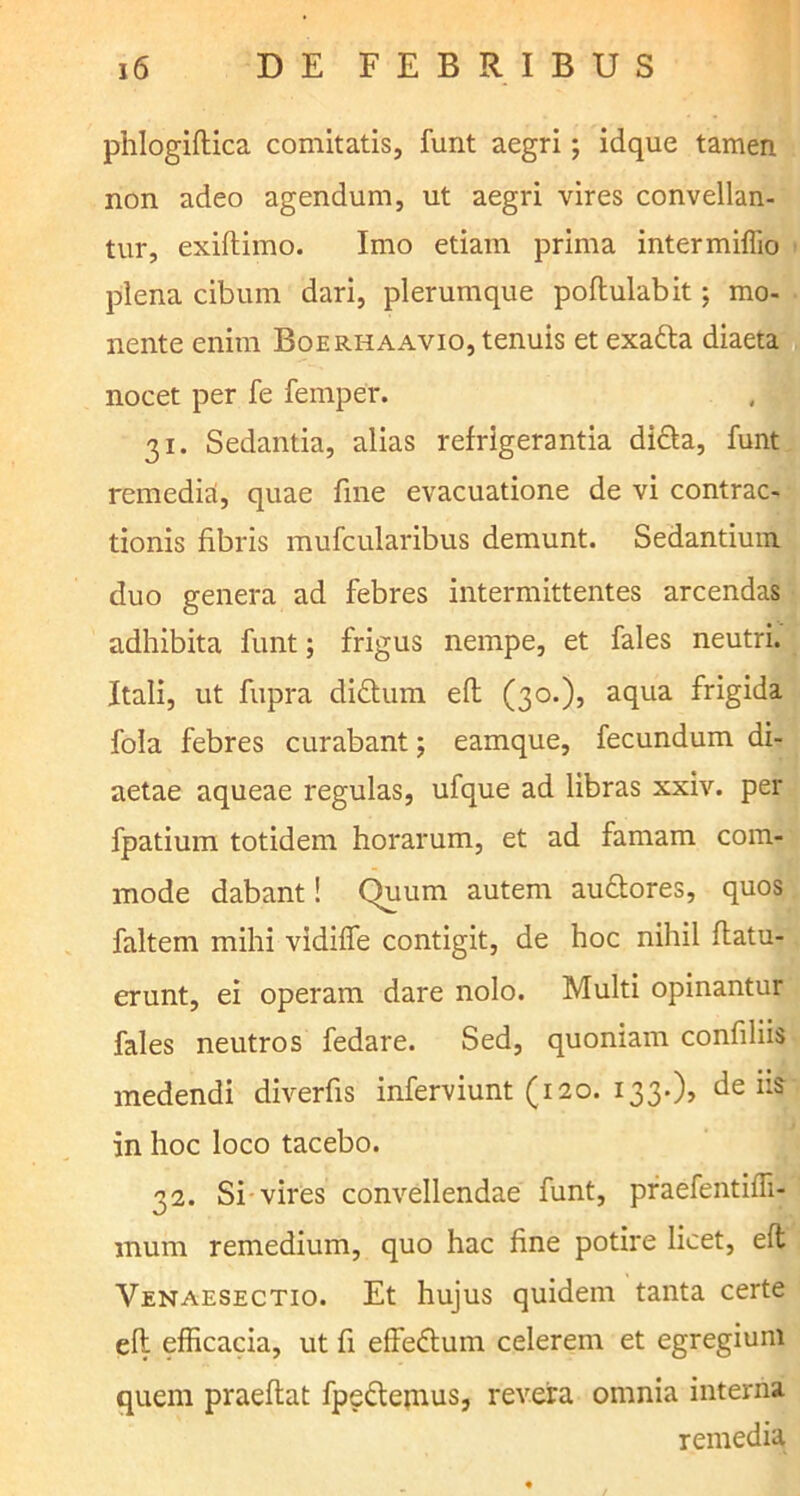 phlogiftica comitatis, funt aegri; idque tamen non adeo agendum, ut aegri vires convellan- tur, exiftimo. Imo etiam prima intermiffio plena cibum dari, plerumque poflulabit; mo- nente enim Boerhaavio, tenuis et exafta diaeta nocet per fe femper. 31. Sedantia, alias refrigerantia didla, funt remedia, quae fine evacuatione de vi contrac- tionis fibris mufcularibus demunt. Sedantium duo genera ad febres intermittentes arcendas adhibita funt; frigus nempe, et fales neutri. Itali, ut fupra didtum efh (30.), aqua frigida fola febres curabant; eamque, fecundum di- aetae aqueae regulas, ufque ad libras xxiv. per fpatium totidem horarum, et ad famam com- mode dabant! Quum autem au&ores, quos faltem mihi vidiffe contigit, de hoc nihil (latu- erunt, ei operam dare nolo. Multi opinantur fales neutros fedare. Sed, quoniam confiliis medendi diverfis inferviunt (120. 133.), de iis in hoc loco tacebo. 32. Si vires convellendae funt, praefentiffi- mum remedium, quo hac fine potire licet, efl Venaesectio. Et hujus quidem tanta certe efl efficacia, ut fi effedlum celerem et egregium quem praeflat fpedlemus, revera omnia interna remedia
