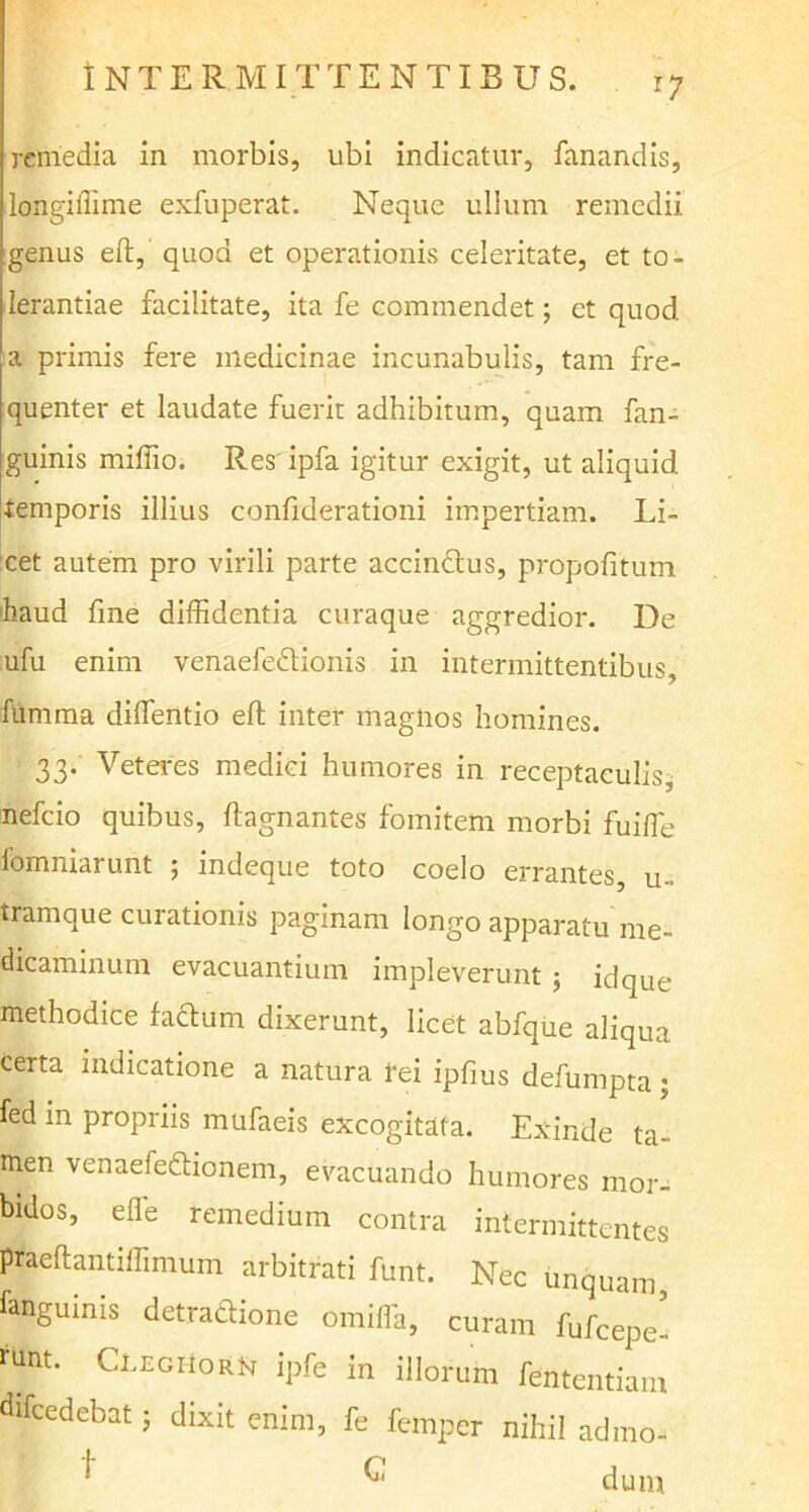 r7 remedia in morbis, ubi indicatur, fanandis, longiffime exfuperat. Neque ullum remedii genus eft, quod et operationis celeritate, et to- lerantiae facilitate, ita fe commendet; et quod a primis fere medicinae incunabulis, tam fre- quenter et laudate fuerit adhibitum, quam fan- guinis millio. Res ipfa igitur exigit, ut aliquid temporis illius confiderationi impertiam. Li- cet autem pro virili parte accinctus, propofitum haud fme diffidentia curaque aggredior. De ufu enim venaefedionis in intermittentibus, fumma diffientio eft inter magnos homines. 33* Veteres medici humores in receptaculis, nefeio quibus, ftagnantes fomitem morbi fuiffie fomniarunt ; indeque toto coelo errantes u- tramque curationis paginam longo apparatu me- dicaminum evacuantium impleverunt; idque methodice facium dixerunt, licet abfque aliqua certa indicatione a natura rei ipfius defumpta; fed in propriis mufaeis excogitata. Exinde ta- men venaefedtionem, evacuando humores mor- bidos, efle remedium contra intermittentes praeftantiffimum arbitrati funt. Nec unquam, fangumis detradione omiffa, curam fufeepe- runt. ClegiIorn ipfe in illorum fententiam difcedebat j dixit enim, fe femper nihil admo- ^ ^ dum
