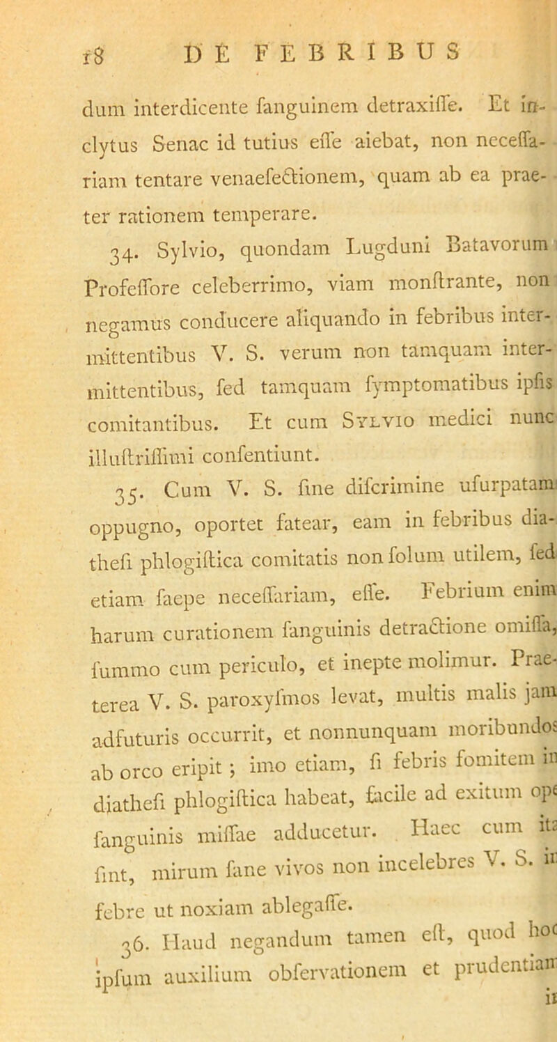 dum interdicente fanguinem detraxifle. Et in- clytus Senae id tutius efle aiebat, non necefla- riam tentare venaefettionem, quam ab ea prae- ter rationem temperare. 34. Sylvio, quondam Lugduni Batavorum Profeffore celeberrimo, viam monflrante, non negamus conducere aliquando in febribus inter- mittentibus V. S. verum non tamquam inter- mittentibus, fed tamquam fymptomatibus ipfis comitantibus. Et cum Sylvio medici nunc illuftriflimi confentiunt. 35. Cum V. S. fme diferimine ufurpatam oppugno, oportet fatear, eam in febribus dia- thefi phlogiftica comitatis nonfolum utilem, ied etiam faepe neceflariam, efle. Febrium enim harum curationem fanguinis detractione omifla, fummo cum periculo, et inepte molimur. Prae- terea V. S. paroxyfmos levat, multis malis jam adfuturis occurrit, et nonnunquam moribundos ab orco eripit ; imo etiam, fi febris fomitem m diathefi phlogiftica habeat, facile ad exitum ope fanguinis niiflae adducetur. Haec cum ita fint, mirum fime vivos non incelebres V. S. n- febre ut noxiam ablegafle. 36. Haud negandum tamen eft, quod hoc ipfum auxilium obfervationem et prudentian