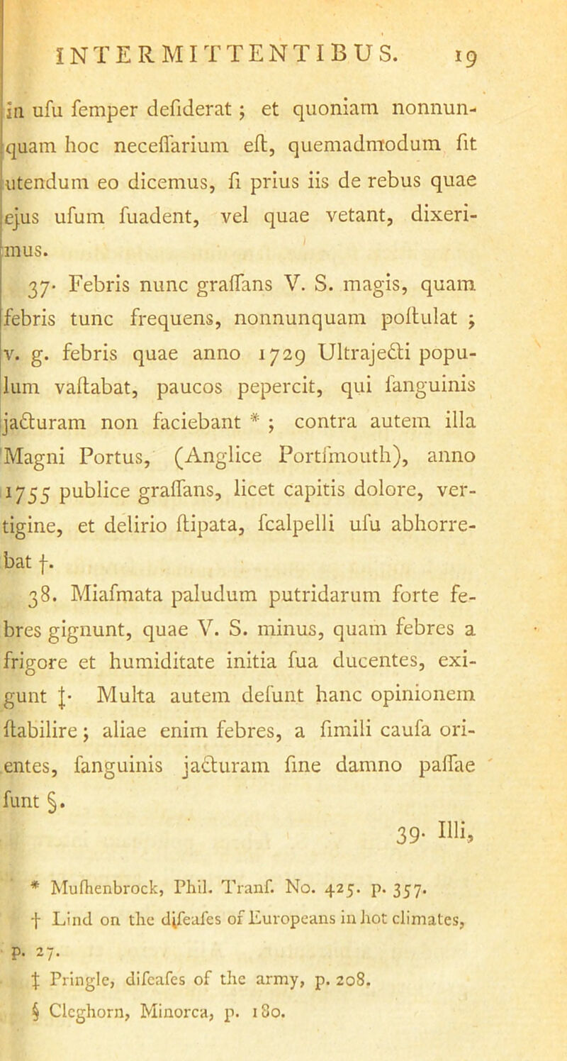in ufu femper defiderat ; et quoniam nonnun- quam hoc neceflarium elt, quemadmodum fit utendum eo dicemus, fi prius iis de rebus quae ejus ufum fuadent, vel quae vetant, dixeri- mus. 37* * * § Febris nunc graflans V. S. magis, quam febris tunc frequens, nonnunquam pollulat j v. g. febris quae anno 1729 Ultrajedli popu- lum vallabat, paucos pepercit, qui fanguinis jadturam non faciebant * ; contra autem illa Magni Portus, (Anglice Portfmouth), anno 1755 publice graflans, licet capitis dolore, ver- tigine, et delirio ftipata, fcalpelli ufu abhorre- bat f. 38. Miafmata paludum putridarum forte fe- bres gignunt, quae V. S. minus, quam febres a frigore et humiditate initia fua ducentes, exi- gunt J- Multa autem defun.t hanc opinionem ftabilire; aliae enim febres, a fimili caufa ori- entes, fanguinis jafturam fme damno palfae funt §. 39. Illi, * Mufhenbrock, Phil. Tranf. No. 425. p. 357. f Linei on the djfeafes ofliuropeans inhot climates, p. 27. J Pringle, difcafes of the army, p. 208. § Cicghorn, Minorca, p. 180.