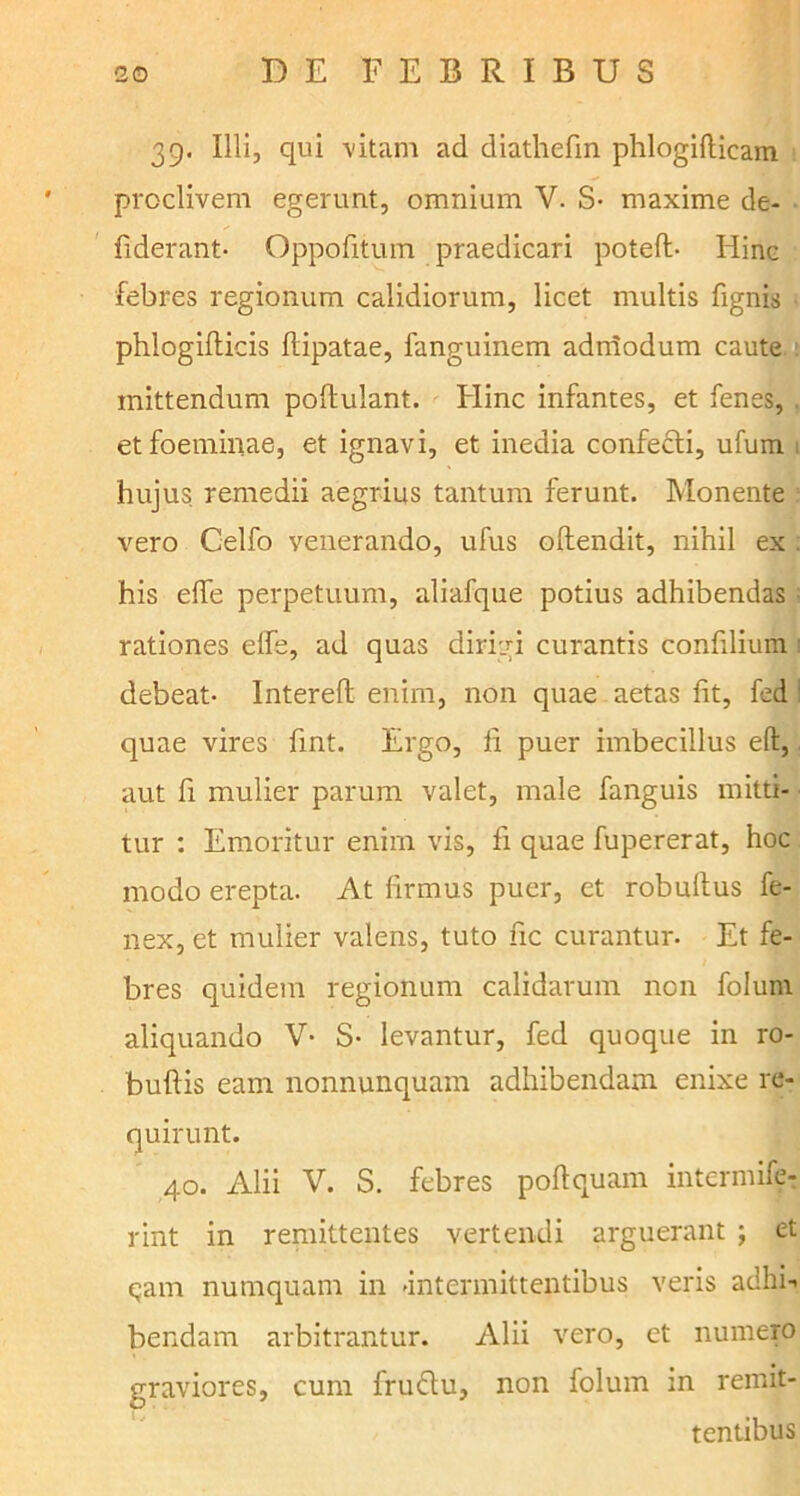 39. Illi, qui vitam ad diathefin phlogifticam proclivem egerunt, omnium V. S- maxime de- fiderant- Oppofitum praedicari poteft- Hinc febres regionum calidiorum, licet multis fignis phlogifticis ftipatae, fanguinem adniodum caute mittendum poftulant. Hinc infantes, et fenes, et foeminae, et ignavi, et inedia confecti, ufum t hujus remedii aegrius tantum ferunt. Monente vero Celfo venerando, ufus oftendit, nihil ex . his eife perpetuum, aliafque potius adhibendas ■ rationes eife, ad quas dirigi curantis confilium 1 debeat- Intereft enim, non quae aetas fit, fed : quae vires fint. Ergo, ii puer imbecillus eft, aut fi mulier parum valet, male fanguis mitti- tur : Emoritur enim vis, fi quae fupererat, hoc modo erepta. At firmus puer, et robultus fe- nex, et mulier valens, tuto fic curantur. Et fe- bres quidem regionum calidarum non folunt aliquando V- S- levantur, fed quoque in ro- bufiis eam nonnunquam adhibendam enixe re- quirunt. 40. Alii V. S. febres poftquam intermife- rint in remittentes vertendi arguerant ; et tjam numquam in -intermittentibus veris adhi-. bendam arbitrantur. Alii vero, et numero graviores, cum fru&u, non folum in remit- tentibus