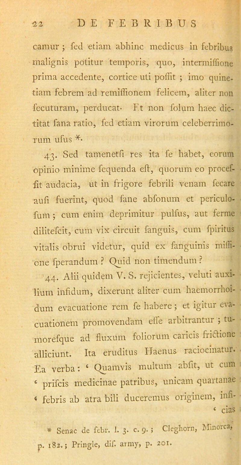 cafflur j fed etiam abhinc medicus in febribus malignis potitur temporis, quo, intermiffione prima accedente, cortice uti podit ; imo quine- tiam febrem ad retniflionem felicem, aliter non fecuturam, perducat- Et non folum haec dic- titat fana ratio, fed etiam virorum celeberrimo- rum ufus *• 43. Sed tamenetfl res ita fe habet, eorum opinio minime fequenda eft, quorum eo procef- fit audacia, ut in frigore febrili venam fecare aufi fuerint, quod fane abfonum et periculo- fum ; cum enim deprimitur pulfus, aut ferme dilitefcit, cum vix circuit fanguis, cum fpiritus vitalis obrui videtur, quid ex fanguinis mifi- cne fperandum ? Quid non timendum ? '44. Alii quidem V. S. rejicientes, veluti auxi- lium infidum, dixerunt aliter cum haemorrhoi- dum evacuatione rem fe habere; et igitur eva- cuationem promovendam effe arbitrantur ; tu- morefque ad fluxum foliorum caricis fri&ione alliciunt. Ita eruditus Haenus raciocinatur. Ea verba: c Quamvis multum abfit, ut cum c prifcis medicinae patribus, unicam quartanae « febris ab atra bili duceremus originem, infi- ‘ cias * Senae de febr. 1. 3. c. 9. ; Cleghorn, lifinorca, p. 182.; Pringle, dif. army, p. 201.