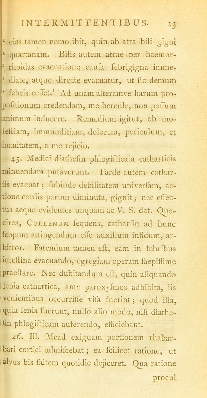 IN T E R M IT TE N T IBUS- ‘ cias tamen nemo ibit, quin ab atra bili gigni ‘ quartanam. Bilis autem atrae per haemor- ‘ rhoidas evacuatione caufa febrigigna imme- ‘ diate, atque directe evacuatur, ut fic demum ‘ febris celfet.’ Ad unam alteramve harum pro- pofitionum credendam, me hercule, non pofllun animum inducere. Remedium igitur, ob mo- leltiam, immunditiam, dolorem, periculum, et inanitatem, a me rejicio. 45. Medici diathefin phlogifticam catharticis minuendam putaverunt. Tarde autem cathar- fis evacuat; fnbinde debilitatem univerfam, ac- tione cordis parum diminuta, gignit; nec effec- tus aeque evidentes unquam ac V. S. dat. Quo- circa, Cullenum fequens, catharfin ad hunc fcopurn attingendum effe auxilium infidum, ar- bitror. Fatendum tamen eft, eam in febribus inteftina evacuando, egregiam operam faepilfnne praedare. Nec dubitandum eft, quin aliquando lenia cathartica, ante paroxyfmos adhibita, iis venientibus occurriffe vifa fuerint 3 quod illa, quia lenia fuerunt, nullo alio modo, nifi diathe- fin phlogifticam auferendo, efficiebant. 46. 111. Mead exiguam portionem rhabar- bari cortici admifcebat; ea fcilicet ratione, ut alvus bis fultem quotidie dejiceret. Qua ratione procul