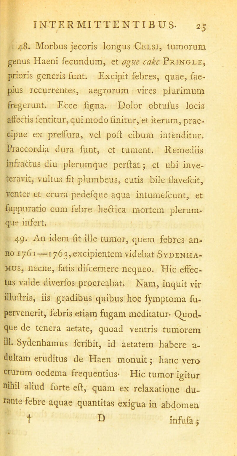 / 48. Morbus jecoris longus Celsi, tumorum genus Iiaeni fecundum, et ague cake Pringle, prioris generis funt. Excipit febres, quae, fae- pius recurrentes, aegrorum vires plurimum fregerunt. Ecce figna. Dolor obtufus locis affectis fentitur, qui modo finitur, et iterum, prae- cipue ex preffura, vel poft cibum intenditur. Praecordia dura funt, et tument. Remediis infractus diu plerumque perdat; et ubi inve- teravit, vultus fit plumbeus, cutis bile flavefcit, venter et crura peaefque aqua intumefcunt, et fuppuratio cum febre hectica mortem plerum- que infert. 49. An idem fit ille tumor, quem febres an- no 1761—1763, excipientem videbat Sydenha- mus, necne, fatis difcernere nequeo. Hic effec- tus valde diverfos procreabat. Nam, inquit vir illuffris, iis gradibus quibus hoc fymptoma fu- pervenerit, febris etiam fugam meditatur- Quod- que de tenera aetate, quoad ventris tumorem ill. Sydenhamus fcribit, id aetatem habere a- dultam eruditus de Haen monuit; hanc vero crurum oedema frequentius- Hic tumor igitur nihil aliud forte eft, quam ex relaxatione du- rante febre aquae quantitas exigua in abdomen t D infufa;