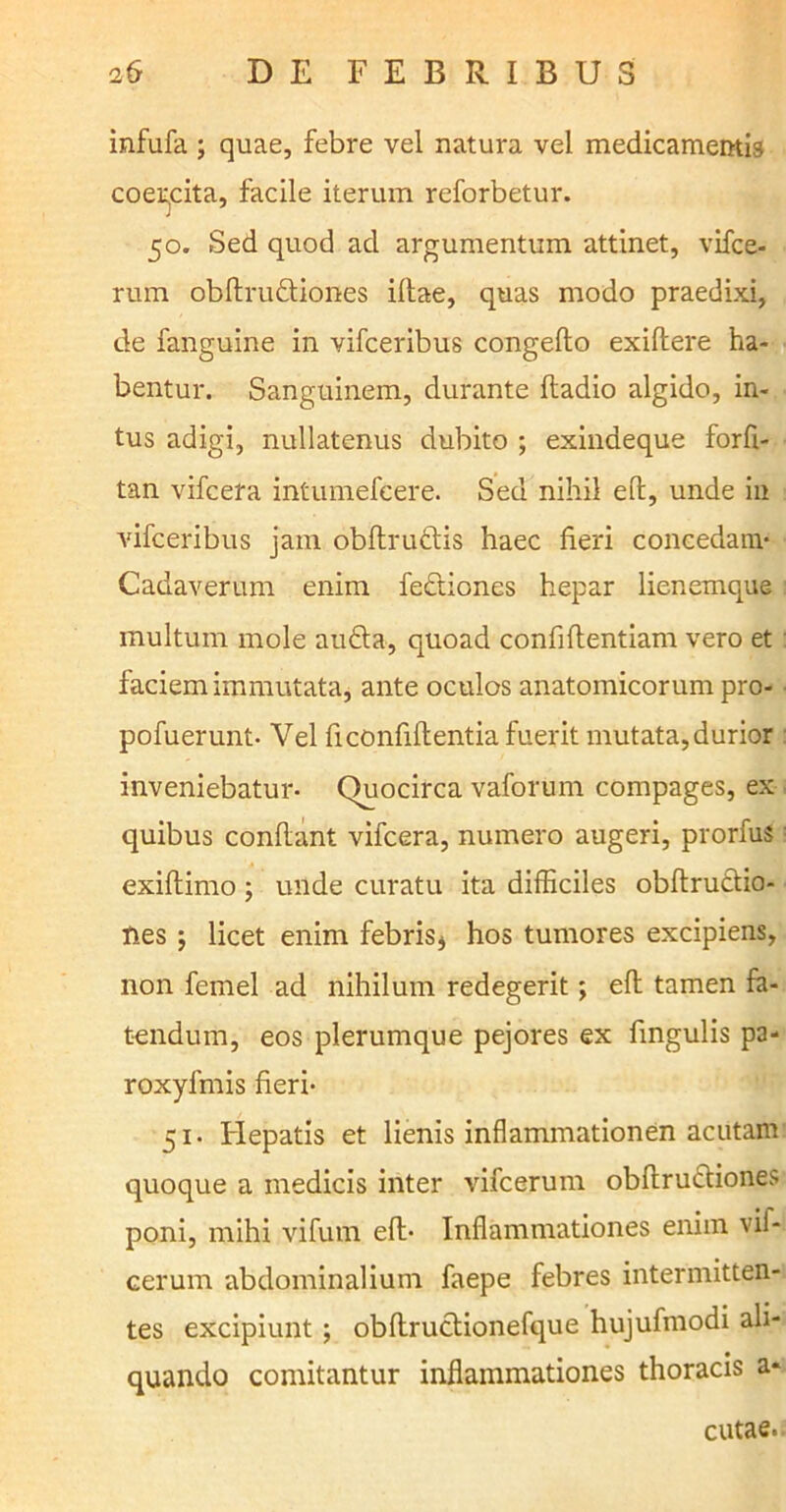 infufa ; quae, febre vel natura vel medicamentis coercita, facile iterum reforbetur. 50. Sed quod ad argumentum attinet, vifce- rum obdruftiones illae, quas modo praedixi, de fanguine in vifceribus congello exillere ha- bentur. Sanguinem, durante fladio algido, in- tus adigi, nullatenus dubito ; exindeque forfl- tan vifcera intumefcere. Sed nihil ed, unde in vifceribus jam obdru&is haec heri concedant- Cadaverum enim fectioncs hepar lienemque multum mole aufla, quoad confidentiam vero et faciem immutata, ante oculos anatomicorum pro- pofuerunt- Vel fi confidentia fuerit mutata, durior inveniebatur- Quocirca vaforum compages, ex quibus condant vifcera, numero augeri, prorfuS exidimo; unde curatu ita difficiles obdrutlio- Hes ; licet enim febris* hos tumores excipiens, non femel ad nihilum redegerit; ed tamen fa- tendum, eos plerumque pejores ex fmgulis pa- roxylmis fieri- 51. Flepatis et lienis inflammationen acutam quoque a medicis inter vifcerum obdrufliones poni, mihi vifum ed- Inflammationes enim vif- cerum abdominalium faepe febres intermitten- tes excipiunt ; obdructionefque hujudnodi ali- quando comitantur inflammationes thoracis a* cutae.