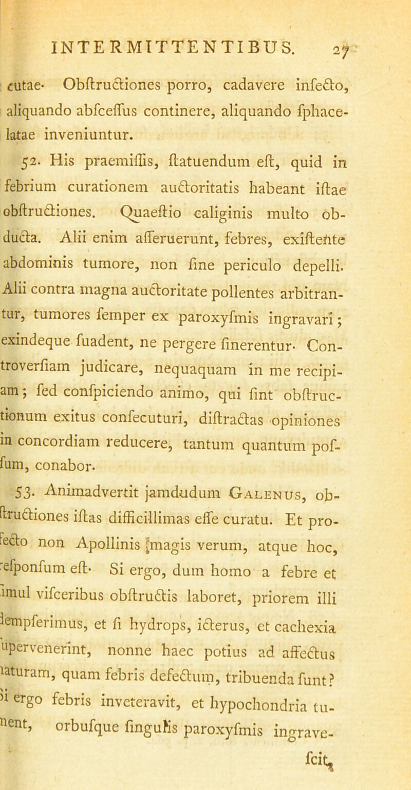 o J cutae- Obftructiones porro, cadavere infedo, aliquando abfceffus continere, aliquando fphace- latae inveniuntur. 52. His praemiffis, flatuendum eft, quid in febrium curationem audoritatis habeant iftae obftrudiones. Quaeftio caliginis multo ob- ducta. Alii enim afferueraht, febres, exiffente abdominis tumore, non fine periculo depelli. Alii contra magna auctoritate pollentes arbitran- tur, tumores femper ex paroxyfmis ingravari j exindeque fuadent, ne pergere linerentur- Con- troverfiam judicare, nequaquam in me recipi- am ; fed confpiciendo animo, qui fmt obftruc- tionum exitus confecuturi, diftradas opiniones in concordiam reducere, tantum quantum pof- fum, conabor. 53. Animadvertit jamdudum Galenus, ob- Itructiones iffas difficillimas effe curatu. Et pro- fecto non Apollinis [magis verum, atque hoc, elponfum eft- Si ergo, dum homo a febre et miul vifceribus obftrudis laboret, priorem illi iempferiitms, et fi hydrops, icterus, et cachexia «pervenerint, nonne haec potius ad. affedus laturam, quam febris defedum, tribuenda funt? n erS° febris inveteravit, et hypochondria tu- ent, oibufque finguKs paroxyfmis ingrave-