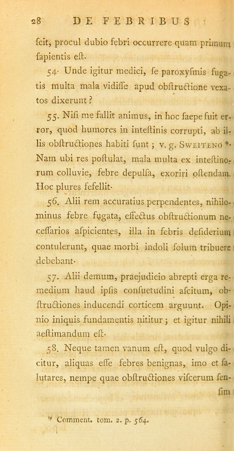fcit, procul dubio febri occurrere quam primum fapientis eft- 54- Unde igitur medici, fe paroxyfinis fuga- tis multa mala vidifte apud obftruclione vexa- tos dixerunt ? 55. Nifi me fallit animus, in hoc faepefuit er- ror, quod humores in inteftinis corrupti, ab il- lis obftru&iones habiti funt; v. g. Sweiteno *• Nam ubi res poftulat, mala multa ex inteftinor rum colluvie, febre depulfa, exoriri oftendam. Hoc plures fefellit- 56. Alii rem accuratius perpendentes, nihilo- minus febre fqgata, effe&us obftructionum ne- cefiarios afpicientes, illa in febris defideriuin contulerunt, quae morbi indoli folum tribuere debebant- 57. Alii demum, praejudicio abrepti erga re- medium haud ipfis confuetudini afeitum, ob- ftru&iones inducendi corticem arguunt. Opi- nio iniquis fundamentis nititur j et igitur nihili aeftimandum eft- 58. Neque tamen vanum eft, quod vulgo di- citur, aliquas efle febres benignas, imo et fa- lutares, nempe quae obftru&iones vifcerum fen- fim r* Comment. tom. 2. p. 564.