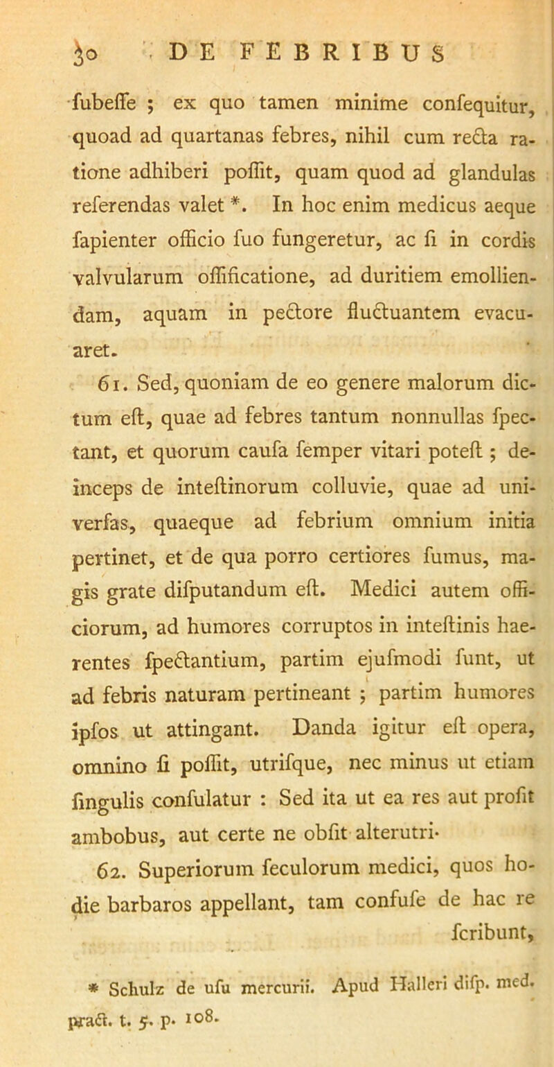 fubeffe ; ex quo tamen minime confequitur, quoad ad quartanas febres, nihil cum refla ra- tione adhiberi poflit, quam quod ad glandulas referendas valet In hoc enim medicus aeque fapienter officio fuo fungeretur, ac fi in cordis valvularum offificatione, ad duritiem emollien- dam, aquam in pectore fluctuantem evacu- aret. 61. Sed, quoniam de eo genere malorum dic- tum eft, quae ad febres tantum nonnullas fpec- tant, et quorum caufa femper vitari poteft ; de- inceps de inteftinorum colluvie, quae ad uni- verfas, quaeque ad febrium omnium initia pertinet, et de qua porro certiores fumus, ma- gis grate difputandum eft. Medici autem offi- ciorum, ad humores corruptos in inteftinis hae- rentes fpeflantium, partim ejufmodi funt, ut ad febris naturam pertineant ; partim humores ipfos ut attingant. Danda igitur eft opera, omnino fi poflit, utrifque, nec minus ut etiam fingulis confulatur : Sed ita ut ea res aut profit ambobus, aut certe ne obfit alterutri- 62. Superiorum feculorum medici, quos ho- die barbaros appellant, tam confufe de hac le fcribunt, * Schulz de ufu mercurii. Apud Halleri difp. med. praft. t. 5. p- I0^*