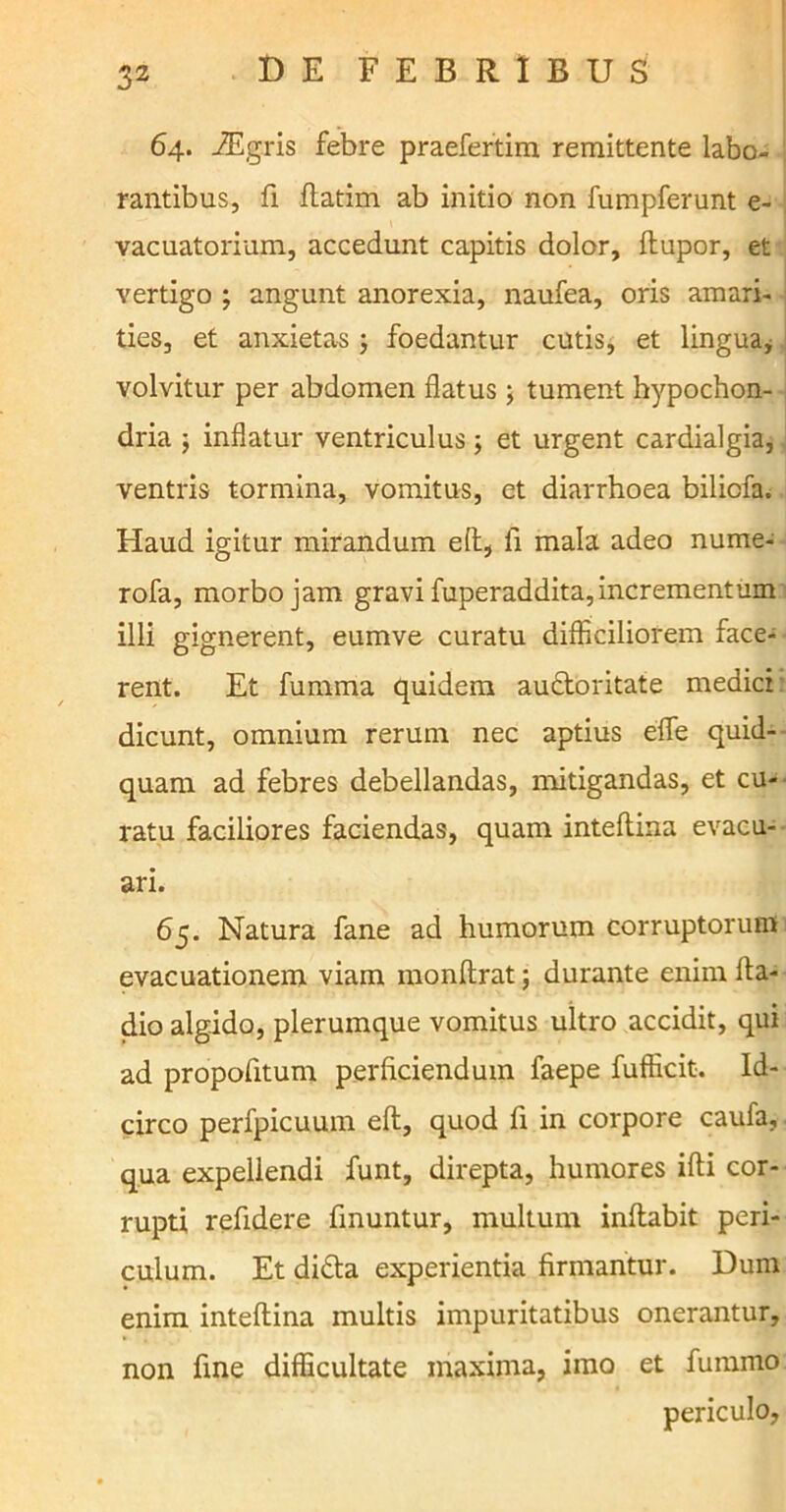 64. iEgris febre praefertim remittente labo- rantibus, fi flatim ab initio non fumpferunt e- vacuatorium, accedunt capitis dolor, ftupor, et vertigo ; angunt anorexia, naufea, oris amari- ties, et anxietas ; foedantur cutis, et lingua, volvitur per abdomen flatus; tument hypochon- dria ; inflatur ventriculus; et urgent cardialgia, ventris tormina, vomitus, et diarrhoea bilicfa. Haud igitur mirandum efl, fi mala adeo nume- rofa, morbo jam gravi fuperaddita,incrementum illi gignerent, eumve curatu difficiliorem face- rent. Et fumma quidem audtoritate medici dicunt, omnium rerum nec aptius efle quid- quam ad febres debellandas, mitigandas, et cu- ratu faciliores faciendas, quam inteflina evacu- ari. 65. Natura fane ad humorum corruptorum evacuationem viam monftrat; durante enim fta- dio algido, plerumque vomitus ultro accidit, qui ad propofitum perficiendum faepe fufficit. Id- circo perfpicuum eft, quod fi in corpore caufa, qua expellendi funt, direpta, humores ifti cor- rupti refidere finuntur, multum initabit peri- culum. Et didta experientia firmantur. Dum enim inteflina multis impuritatibus onerantur, non fine difficultate maxima, imo et fummo periculo,