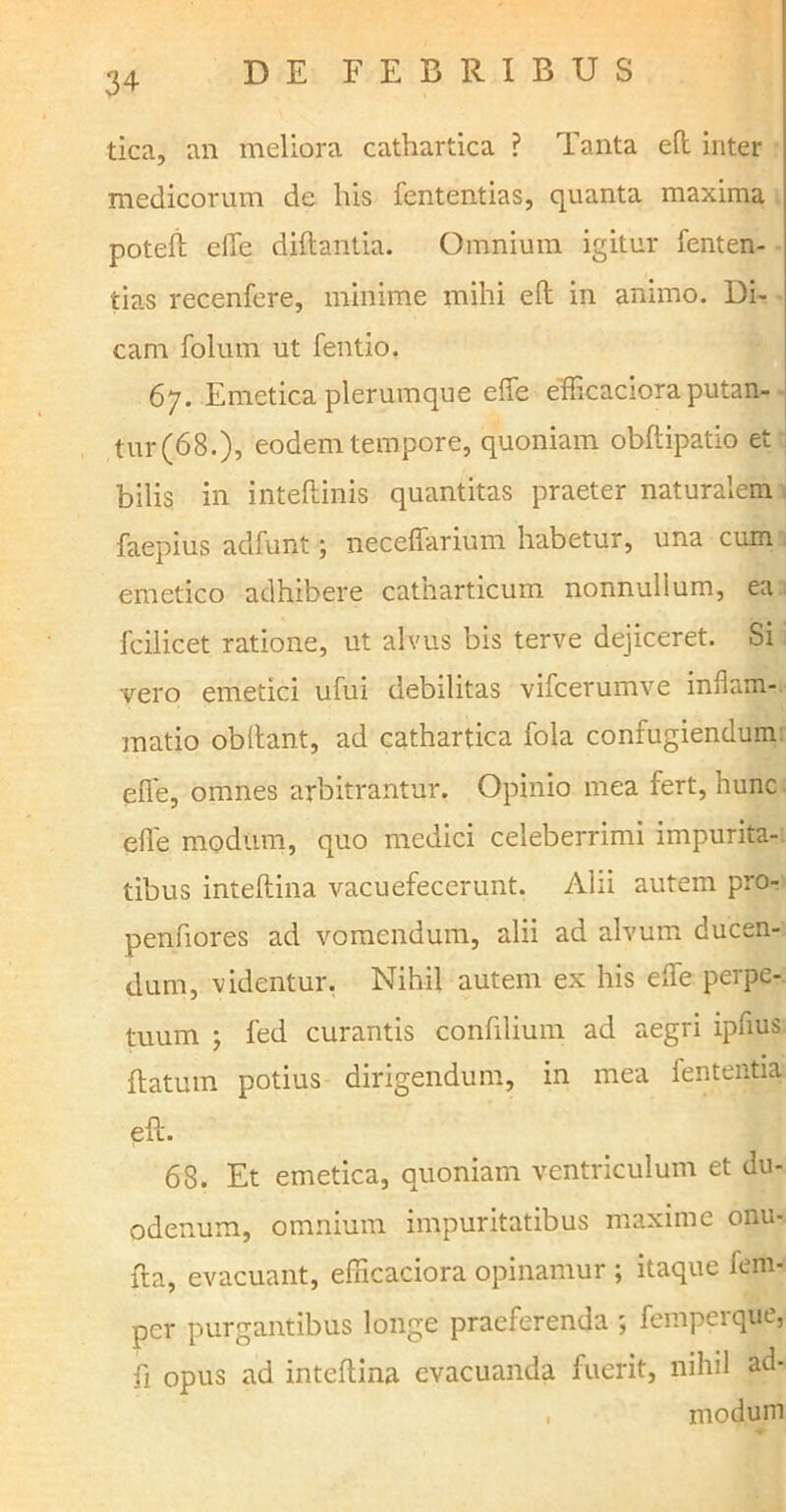 tica, an meliora cathartica ? Tanta eft inter medicorum de his fententias, quanta maxima poteft efie diftantia. Omnium igitur fenten- tias recenfere, minime mihi eft in animo. Di- cam folum ut fentio. 67. Emetica plerumque effe efficaciora putan- tur (68.), eodem tempore, quoniam obftipatio et bilis in inteftinis quantitas praeter naturalem faepius adfunt; neceffarium habetur, una cum emetico adhibere catharticum nonnullum, ea fcilicet ratione, ut alvus bis terve dejiceret. Si vero emetici ufui debilitas vifcerumve inflam- matio obltant, ad cathartica fola confugiendum effe, omnes arbitrantur. Opinio mea fert, hunc efle modum, quo medici celeberrimi impurita- tibus inteftina vacuefecerunt. Alii autem pro- penfiores ad vomendum, alii ad alvum ducen- dum, videntur. Nihil autem ex his effe perpe- tuum j fed curantis confilium ad aegri ipflus flatum potius dirigendum, in mea lententia eft. 68. Et emetica, quoniam ventriculum et du- odenum, omnium impuritatibus maxime onu- fta, evacuant, efficaciora opinamur ; itaque fem- per purgantibus longe praeferenda ; femperque, ft opus ad inteftina evacuanda fuerit, nihil ad- modum