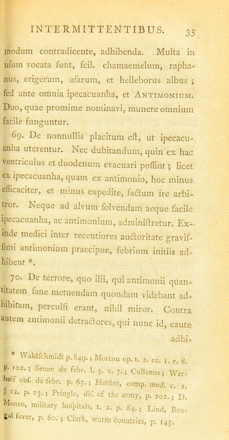 modum contradicente, adhibenda. Multa in ufum vocata funt, fcil. chamaemelum, rapha- nus, erigerum, afarum, et helleborus albus ; fed ante omnia ipecacuanha, et Antimonium; Duo, quae promime nominavi, munere omnium facile funguntur. 69. De nonnullis placitum eft, ut ipecacu- anha uterentur. Nec dubitandum, quin ex hac venti iculus et duodenum evacuari poflint; licet ex ipecacuanha, quam ex antimonio, hoc minus efficaciter, et minus expedite, faCtum ire arbi- tror. Neque ad alvum folvendam aeque faciffi ipecacuanha, ac antimonmm, adminiftretur. Ex-' inde medici inter recentiores auCtoritate gravif- fimi antiinonium praecipue, febrium initiis ad- hibent *. 70. De terrore, quo illi, qui antimonii quan- titatem fane metuendam quondam videbant ad- hibitam, perculfi erant, nihil miror. Contra autem antimonii detractores, qui nunc id, caute adhi- Waldfchmidt P.S49. ; Morton op. t. 2; ex. 1. c. 8. P' 102,5 Senac de 1- 3- c. 7.; Cullenus ; Wer- holf obf. de febr. p. 65. ; Heiiter, comp. med. c. 2. ^ I2‘ P’ 23- 5 Pringlc, dii. of the army, p. 202.; Monro, military hofpitals, t. 2. p. 84.; Lind, Bem