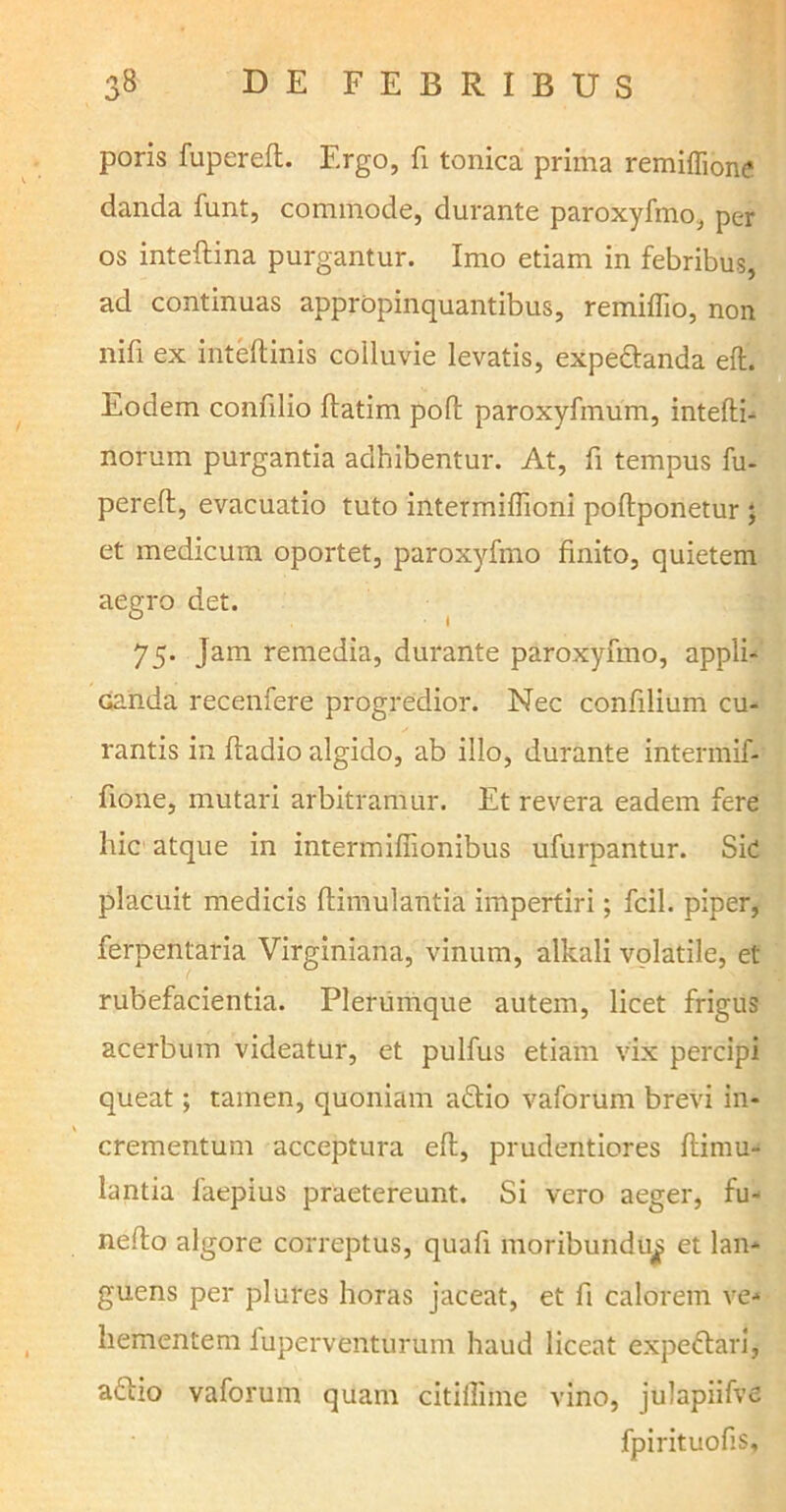 poris fupereft. Ergo, fi tonica prima remiffione danda funt, commode, durante paroxyfmo, per os inteftina purgantur. Imo etiam in febribus, ad continuas appropinquantibus, remiflio, non nifi ex inteftinis colluvie levatis, expedanda eft. Eodem confilio ftatim poft paroxyfmum, intefti- norum purgantia adhibentur. At, fi tempus fu- pereft, evacuatio tuto intermiftioni poftponetur ; et medicum oportet, paroxyfmo finito, quietem aegro det. 75. Jam remedia, durante paroxyfmo, appli- canda recenfere progredior. Nec confilium cu- rantis in ftadio algido, ab illo, durante intermif- fione, mutari arbitramur. Et revera eadem fere hic atque in intermiftionibus ufurpantur. Sic placuit medicis ftimulantia impertiri; fcil. piper, ferpentaria Virginiana, vinum, alkali volatile, et rubefacientia. Plerumque autem, licet frigus acerbum videatur, et pulfus etiam vix percipi queat; tamen, quoniam adio vaforum brevi in- crementum acceptura eft, prudentiores ftimu- lantia faepius praetereunt. Si vero aeger, fu- nefto algore correptus, quafi moribundus et lan- guens per plures horas jaceat, et fi calorem ve- hementem fuperventurum haud liceat expedari, adio vaforum quam citiffime vino, julapiifve fpirituofis.
