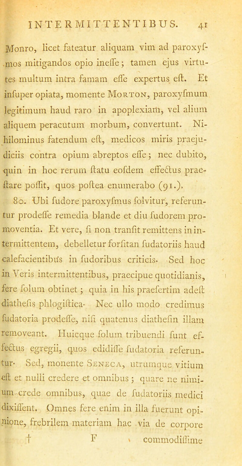 Monro, licet fateatur aliquam vim ad paroxyf- .mos mitigandos opio ineffe ; tamen ejus virtu- tes multum intra famam elfe expertus eft. Et infuper opiata, momente Morton, paroxyfmum legitimum haud raro in apoplexiani, vel alium aliquem peracutum morbum, convertunt. Ni- hilominus fatendum eft, medicos miris praeju- diciis contra opium abreptos elfe ; nec dubito, quin in hoc rerum flatu eofdem effedlus prae- ftare poflit, quos poflea enumerabo (91.). 80. Ubi fudore paroxyfmus folvitur, referun- tur prodeffe remedia blande et diu fudorem pro- moventia. Et vere, fi non tranfit remittens in in- termittentem, debelletur forfitan fudatoriis haud calefacientibus in fudoribus criticis- Sed hoc in Veris intermittentibus, praecipue quotidianis, fere folum obtinet; quia in his praefertim adefl diathefis phlogiftica- Nec ullo modo credimus fudatoria prodeffe, nili quatenus diathefin illam removeant. Iiuicque folum tribuendi funt ef- fectus egregii, quos edidiffe fudatoria referun- tur- Sed, monente Seneca, utrumque vitium eft et nulli credere et omnibus ; quare ne nimi- um crede omnibus, quae de fudatoriis medici dixiffent. Omnes fere enim in illa fuerunt opi- nione, frebrilem materiam hac via de corpore F \ commodiffime