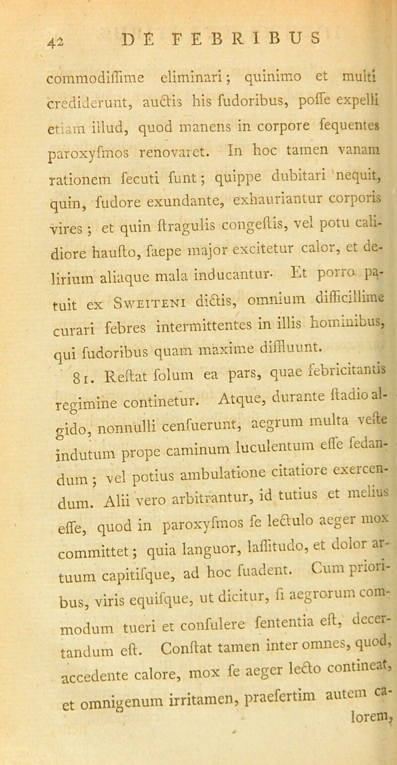 commodiiTime eliminari; quinimo et multi crediderunt, auctis his fudoribus, poffe expelli etiam illud, quod manens in corpore fequentes paroxyfmos renovaret. In hoc tamen vanam rationem fecuti funt; quippe dubitari nequit, quin, fudore exundante, exhauriantur corporis vires; et quin ftragulis congedis, vel potu cali- diore haufto, faepe major excitetur calor, et de- lirium aliaque mala inducantur- Et porro pa- tuit ex Sweiteni dictis, omnium difficillime curari febres intermittentes in illis hominibus, qui fudoribus quam maxime diffluunt. 81. Reftat folum ea pars, quae febricitantis regimine continetur. Atque, durante fladio al- gido, nonnulli cenfuerunt, aegrum multa velle indutum prope caminum luculentum cfle iedan- dum ; vel potius ambulatione citatiore exercen- dum. Alii vero arbitrantur, id tutius et melius effe, quod in paroxyfmos fe leciulo aeger mox committet; quia languor, laffitudo, et dolor ar- tuum capitifque, ad hoc fuadent. Cum priori- bus, viris equifque, ut dicitur, fi aegrorum com- modum tueri et confulere fententia eft, decer- tandum eft. Condat tamen inter omnes, quod, accedente calore, mox fe aeger ledo contineat, et omnigenum irritamen, praefertim autem ca- lorem,