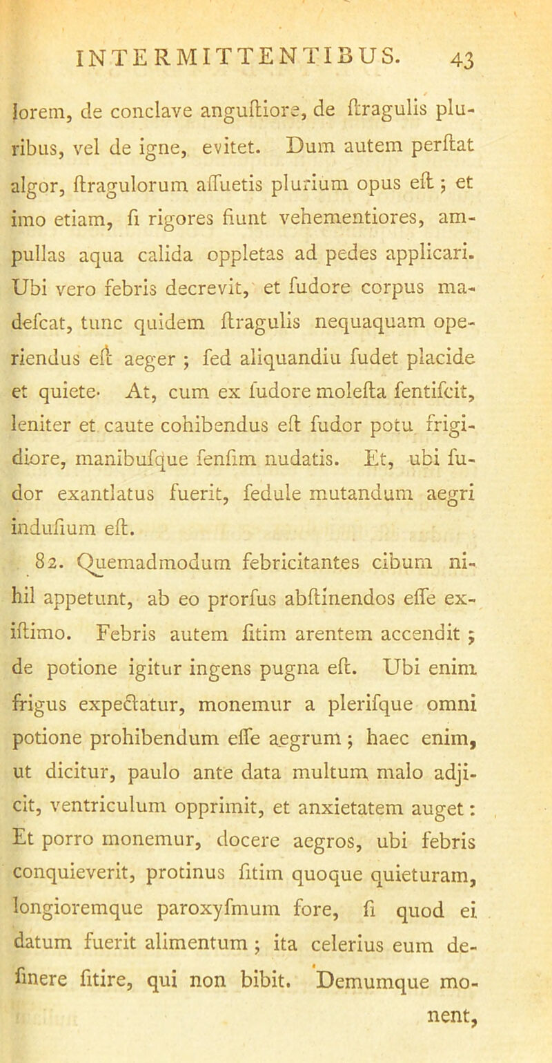 lorem, de conclave anguftiore, de flragulis plu- ribus, vel de igne, evitet. Dum autem perflat algor, ftragulorum afluetis plurium opus eft; et imo etiam, fi rigores fiunt veh ementior es, am- pullas aqua calida oppletas ad pedes applicari. Ubi vero febris decrevit, et fudore corpus ma- defcat, tunc quidem flragulis nequaquam ope- riendus eft aeger ; fed aliquandiu rudet placide et quiete- At, cum ex fudore molefla fentifcit, leniter et caute cohibendus eft fudor potu frigi- diore, manibufque fenfim nudatis. Et, ubi fu- dor exantlatus fuerit, fedule mutandum aegri induftum eft. 82. Quemadmodum febricitantes cibum ni- hil appetunt, ab eo prorfus abftinendos effle ex- iftimo. Febris autem fitim arentem accendit j de potione igitur ingens pugna eft. Ubi enim frigus expediatur, monemur a plerifque omni potione prohibendum effe aegrum ; haec enim, ut dicitur, paulo ante data multum malo adji- cit, ventriculum opprimit, et anxietatem auget: Et porro monemur, docere aegros, ubi febris conquieverit, protinus fitim quoque quieturam, longioremque paroxyfmum fore, fi quod ei. datum fuerit alimentum ; ita celerius eum de- linere fitire, qui non bibit. Demumque mo- nent,