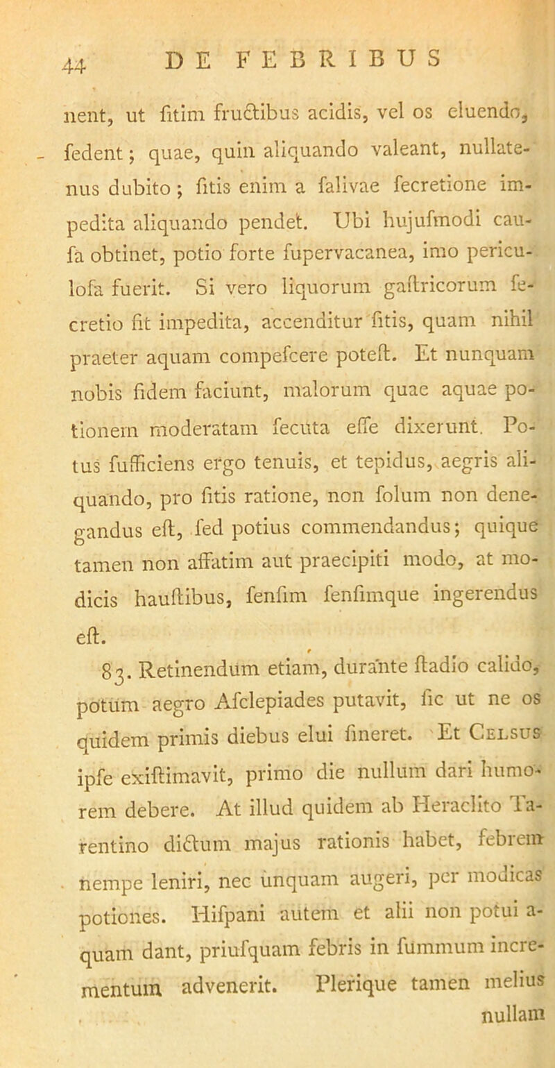 nent, ut fitim fructibus acidis, vel os eluendo, fedent; quae, quin aliquando valeant, nullate- nus dubito; fitis enim a falivae fecretione im- pedita aliquando pendet. Ubi hujufmodi cau- fa obtinet, potio forte fupervacanea, imo pericu- lofa fuerit. Si vero liquorum galtricorum fe- cretio fit impedita, accenditur fitis, quam nihil praeter aquam compefcere poteft. Et nunquam nobis fidem faciunt, malorum quae aquae po- tionem moderatam fecuta elfe dixerunt. Po- tus fufficiens ergo tenuis, et tepidus, aegris ali- quando, pro fitis ratione, non folum non dene- gandus eft, fed potius commendandus; quique tamen non affatim aut praecipiti modo, at mo- dicis hauftibus, fenfim fenfimque ingerendus eft. t 83. Retinendum etiam, durante ftadio calido, potum aegro Afclepiades putavit, fic ut ne os quidem primis diebus elui lineret. Et Celsus ipfe exiftimavit, primo die nullum dari humo- rem debere. At illud quidem ab Heraclito Ta- rentino didtuin majus rationis habet, iebiem nempe leniri, nec unquam augeri, per modicas potiones. Hifpani autem et alii non potui a- quarh dant, priufquam febris in funnnum incre- mentum advenerit. Plerique tamen melius , nullam