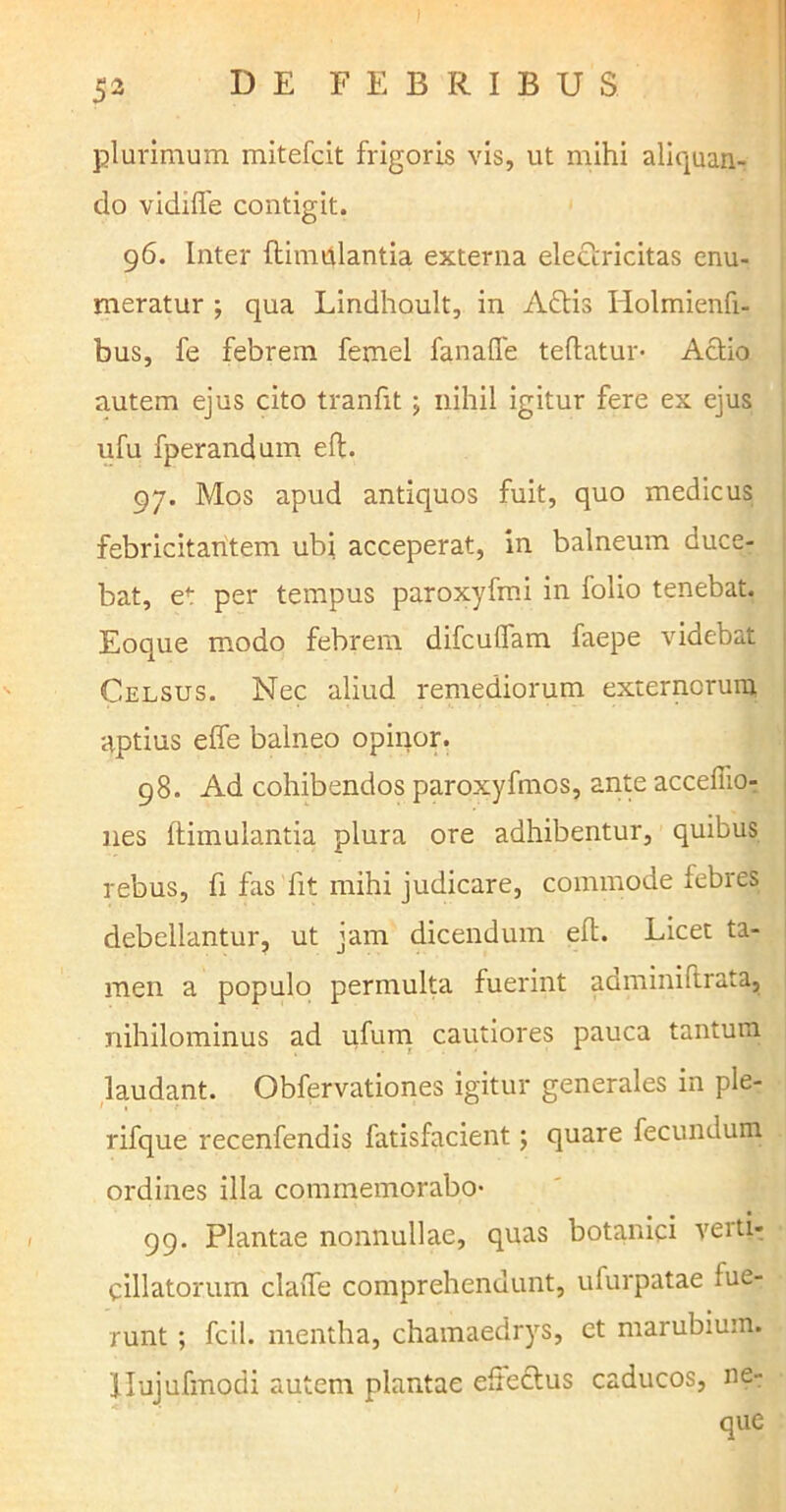 ) $2 DE FEBRIBUS plurimum mitefcit frigoris vis, ut mihi aliquan- do vidiffe contigit. 96. Inter flimiilantia externa elefrricitas enu- meratur ; qua Lindhoult, in Afris Holmienfi- bus, fe febrem femel fanafle teftatur- Afrio autem ejus cito tranfit \ nihil igitur fere ex ejus ufu fperandum elt. 97. Mos apud antiquos fuit, quo medicus febricitantem ubi acceperat, in balneum duce- bat, et per tempus paroxyfmi in folio tenebat. Eoque modo febrem difcuilam faepe videbat Celsus. Nec aliud remediorum externorum aptius effe balneo opinor. 98. Ad cohibendos paroxyfmos, ante acceffio- nes ftimulantia plura ore adhibentur, quibus rebus, fi fas fit mihi judicare, commode febres debellantur, ut jam dicendum eft. Licet ta- men a populo permulta fuerint adminiftrata, nihilominus ad ufum cautiores pauca tantum laudant. Obfervationes igitur generales in ple- rifque recenfendis fatisfacient; quare fecundum ordines illa commemorabo- 99. Plantae nonnullae, quas botanici verti- cillator.um claiTe comprehendunt, ufurpatae lue- runt ; fcil. mentha, chamaedrys, et marubium. 'ilujufmodi autem plantae eftefrus caducos, ne- que