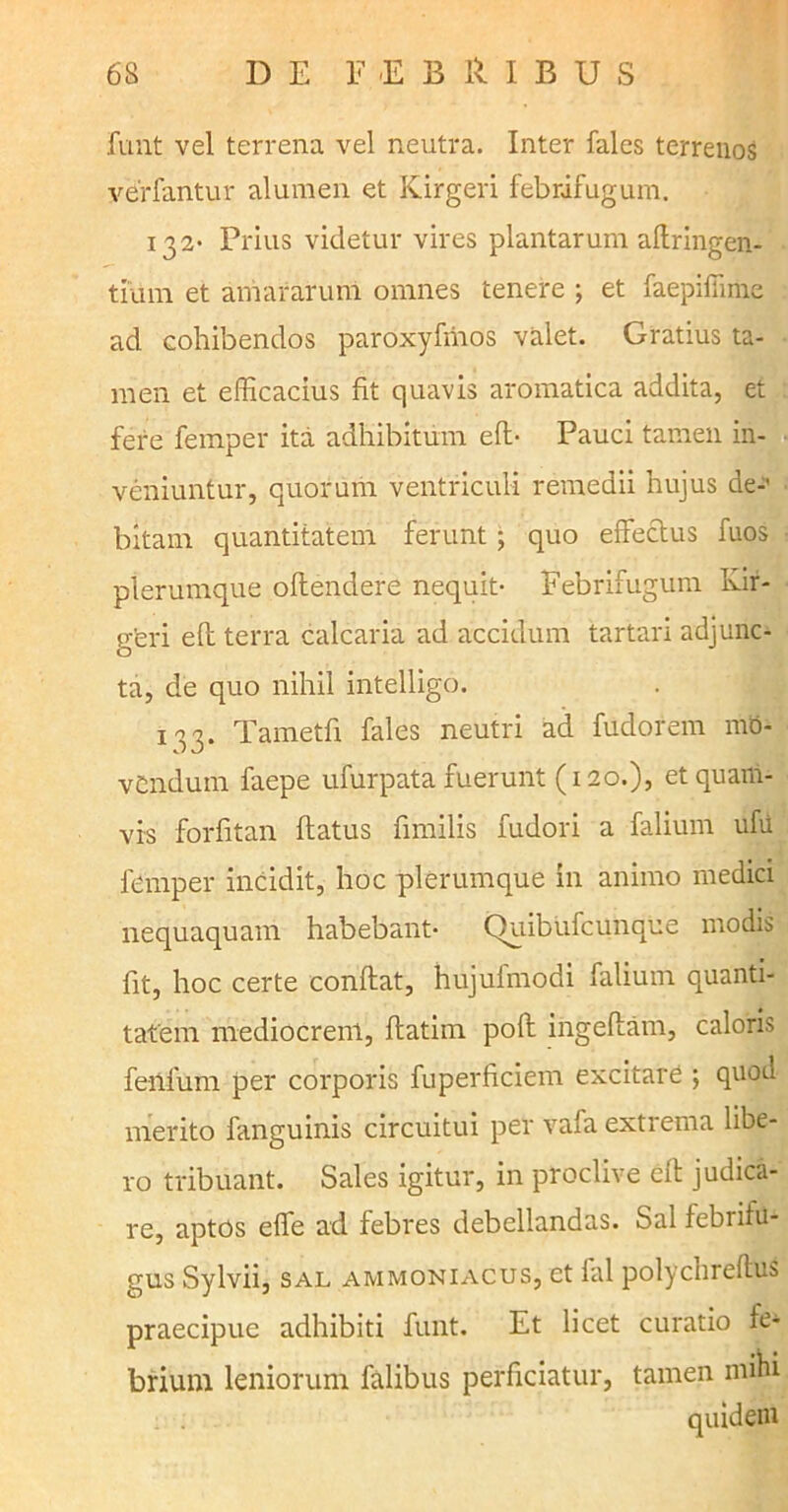 6S D E E E B iv I B U S funt vel terrena vel neutra. Inter fales terrenos verfantur alumen et Kirgeri febrifugum. 132* Prius videtur vires plantarum aftringen- tium et amararum omnes tenere ; et faepifiime ad cohibendos paroxyfmos valet. Gratius ta- men et efficacius fit quavis aromatica addita, et fere femper ita adhibitum eft- Pauci tamen in- veniuntur, quorum ventriculi remedii hujus de-' bitam quantitatem ferunt ; quo effectus fuos plerumque offendere nequit- Febrifugum Ivir- g’eri eft terra calcaria ad accidum tartari adjunc- ta, de quo nihil intelligo. 133. Tametfi fales neutri ad fudorem mo- vendum faepe ufurpata fuerunt (120.), et quam- vis forfitan flatus fimilis fudori a falium ufu femper incidit, hoc plerumque in animo medici nequaquam habebant* Quibufcunque modis fit, hoc certe conflat, hujuimodi falium quanti- tatem mediocrem, ftatim poft ingeffam, caloris fenfum per corporis fuperficiem excitare ; quod merito fanguinis circuitui per vafa extrema libe- ro tribuant. Sales igitur, in proclive eft judica- re, aptos effe ad febres debellandas. Sal febritu- gus Sylvii, sal ammoniacus, et fal polychreftus praecipue adhibiti funt. Et licet curatio fe- brium leniorum falibus perficiatur, tamen mini quidem