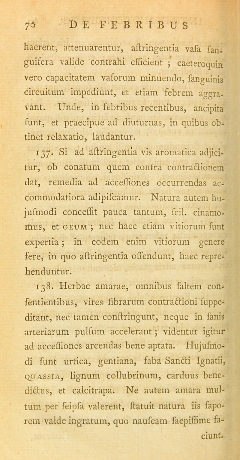 haerent, attenuarentur, aflringentia vafa fan- guifera valide contrahi efficient ; caeteroquin vero capacitatem vaforum minuendo, fanguinis circuitum impediunt, et etiam febrem aggra- vant. Unde, in febribus recentibus, ancipita funt, et praecipue ad diuturnas, in quibus ob- tinet relaxatio, laudantur. 137.. Si ad aflringentia vis aromatica adjici- tur, ob conatum quem contra contractionem dat, remedia ad acceffiones occurrendas ac- commodatiora adipifcamur. Natura autem hu- jufmodi conceffit pauca tantum, fcil. cinamo- mus, et geum ; nec haec etiam vitiorum funt expertia; in eodem enim vitiorum genere fere, in quo aflringentia offendunt, haec repre- henduntur. 138. Herbae amarae, omnibus faltem con- fentientibus, vires fibrarum contradlioni fuppe- ditant, nec tamen conflringunt, neque in fanis arteriarum pulfum accelerant; videntur igitur ad acceffiones arcendas bene aptata. Hujulmo- di funt urtica, gentiana, faba Sancli Ignatii, quassia, lignum collubrinum, carduus bene- didtus, et calcitrapa. Ne autem amara mul- tum per feipfa valerent, flatuit natura iis fapo- rem valde ingratum, quo naufeam faepiffime fa- ciunt.
