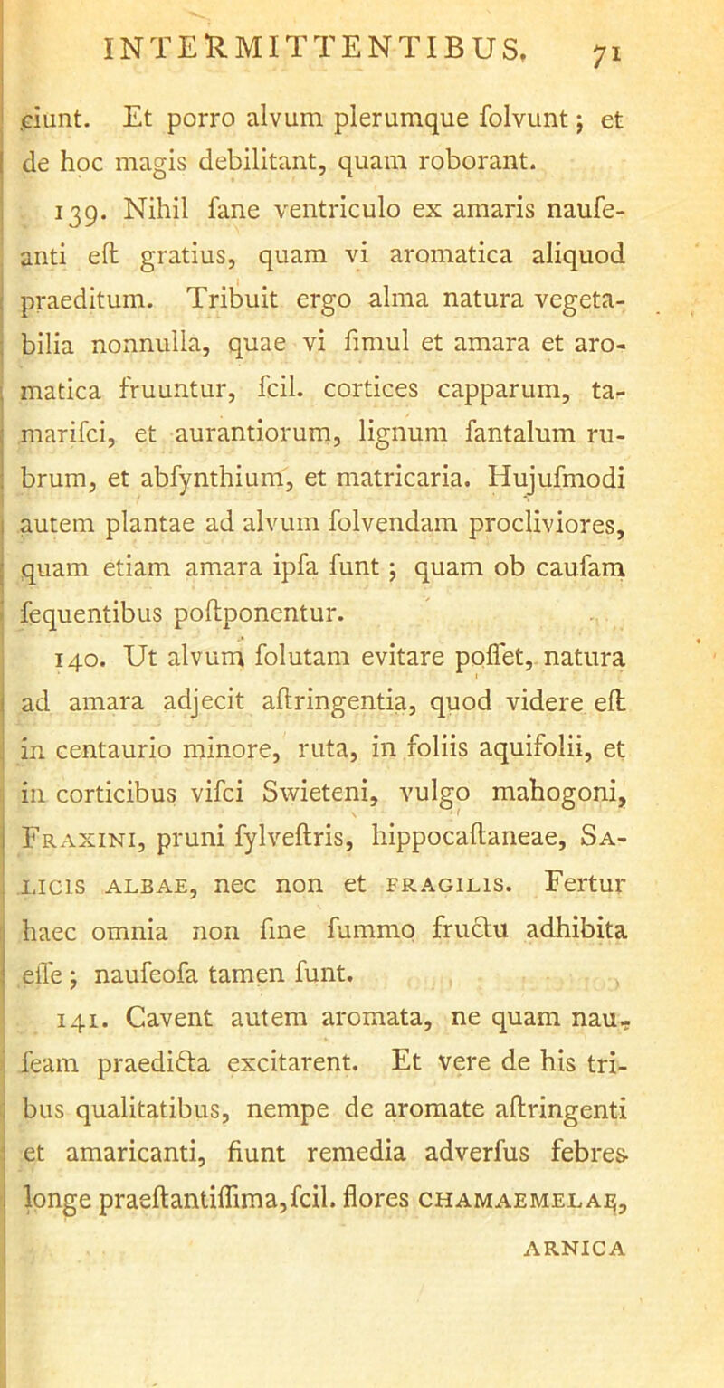 .ciunt. Et porro alvum plerumque folvunt; et ! de hoc magis debilitant, quam roborant. ? 139. Nihil fane ventriculo ex amaris naufe- anti e(t gratius, quam vi aromatica aliquod praeditum. Tribuit ergo alma natura vegeta- bilia nonnulla, quae vi fimul et amara et aro- . matica fruuntur, fcil. cortices capparum, ta- marifci, et aurantiorum, lignum fantalum ru- : brum, et abfynthium, et matricaria. Hujufmodi autem plantae ad alvum folvendam procliviores, quam etiam amara ipfa funt 5 quam ob caufam fequentibus poftponentur. 140. Ut alvum folutam evitare pollet, natura i ad amara adjecit allringentia, quod videre efh in centaurio minore, ruta, in foliis aquifolii, et in corticibus vifci Swieteni, vulgo mahogoni, 1 Fraxini, pruni fylveftris, hippocaltaneae, Sa- licis albae, nec non et fragilis. Fertur haec omnia non fine fummo fructu adhibita I eife ; naufeofa tamen funt. 141. Cavent autem aromata, ne quam nau- feam praedifta excitarent. Et vere de his tri- bus qualitatibus, nempe de aromate aftringenti et amaricanti, fiunt remedia adverfus febres- ; longe praeftantiflima,fcil. flores chamaemela^. arnica