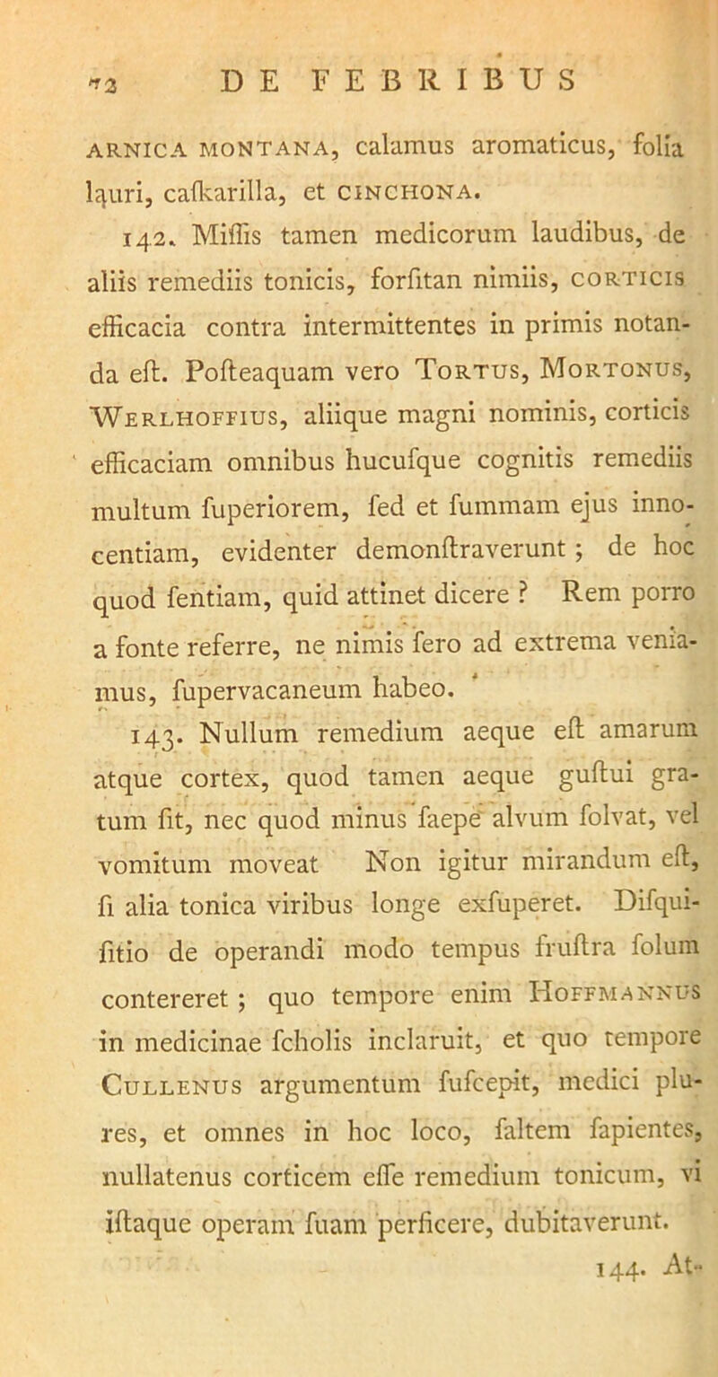arnica montana, calamus aromaticus, folia l^uri, cafkarilla, et cinchona. 142* Miffis tamen medicorum laudibus, de aliis remediis tonicis, forfitan nimiis, corticis efficacia contra intermittentes in primis notan- da eft. Pofteaquam vero Tortus, Mortonus, Werlhoffius, aliique magni nominis, corticis efficaciam omnibus hucufque cognitis remediis multum fuperiorem, fed et fummam ejus inno- centiam, evidenter demonftraverunt; de hoc quod fentiam, quid attinet dicere ? Rem porro a fonte referre, ne nimis fero ad extrema venia- mus, fupervacaneum habeo. 143. Nullum remedium aeque efi: amarum atque cortex, quod tamen aeque gullui gra- tum fit, nec quod minus faepe alvum folvat, vel vomitum moveat Non igitur mirandum eft, fi alia tonica viribus longe exfuperet. Difqui- fitio de operandi modo tempus fruftra folum contereret; quo tempore enim Hoffmannus in medicinae fcholis inclaruit, et quo tempore Cullenus argumentum fufeepit, medici plu- res, et omnes in hoc loco, faltem fapientes, nullatenus corticem effe remedium tonicum, vi iftaque operam fuam perficere, dubitaverunt. 144. At-
