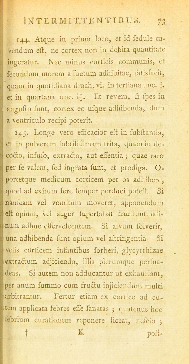 144. Atque in primo loco, et id fedule ca- vendum elt, ne cortex non in debita quantitate : ingeratur. Nec minus corticis communis, et fecundum morem affuetum adhibitae, fatisfacit, : quam in quotidiana drach. vi. in tertiana unc. i. i et in quartana unc. i|. Et revera, fi fpes in angufto funt, cortex eo ufque adhibenda, dum a ventriculo recipi poterit. _ 145. Longe vero efficacior eft in fubftantia, ' et in pulverem fubtiliffimam trita, quam in de- 0 co£to, infufo, extradlo, aut effentia ; quae raro per fe valent, fed ingrata funt, et prodiga. O- 1 portetque medicum corticem per os adhibere, t quod ad exitum fere femper perduci potefl. Si i naufeam vel vomitum moveret, apponendum I elt opium, vel leger4 fuperbibat hauuunl iaii- num adhuc effer vefc entem- Si alvum foiverir, K una adhibenda funt opium vel altringentia. Si h velis corticem infantibus forberi, glycyrrhizae i extractum adjiciendo, illis plerumque perfua- ;*jdeas. Si autem non adducantur ut exhauriant, ■: per anum fummo cum fruStu injiciendum multi arbitrantur. Fertur etiam ex cortice ad cu- rtem applicata febres effe fanatas ; quatenus hoc 1 febrium curationem reponere liceat, nefcio ; t K poff-