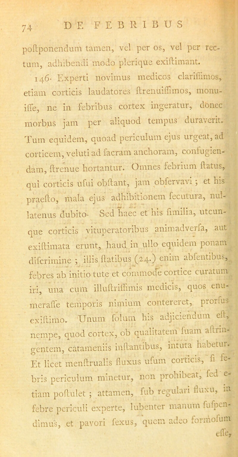poftponendum tamen, vel per os, vel per rec- tum, adhibendi modo plerique exiflimant. 146- Experti novimus medicos clarifiimos, etiam corticis laudatores flrenuiffimos, monu- iffe, ne in febribus cortex ingeratur, donec morbus jam per aliquod tempus dura «erit. Tum eciuidem, quoad periculum ejus urgeat, ad corticem, veluti ad facram anclioram, confugien- dam, ffrenue hortantur. Omnes febrium flatus, qui corticis ufui obflant, jam obfervavi; et his praeflo, mala ejus adhibitionem fecutura, nul- latenus dubito- Sed haec et his fimilia, utcun- que corticis vituperatoribus animadverfa, aut exiftimata erunt, haud in ullo equidem ponam difcrimine ; illis flatibus (2.4.) enim abfentiom, • . . w -I . - - .S ^ ' - * febres ab initio tute et commode cortice curatum iri, una cum illuftriffimis medicis, quos enu- meraffe temporis nimium contereret, pro.ius exjftimo. Unum folutn his adjiciendum eil, nempe, quod cortex, ob qualitatem fuam a flr in- gentem, catameniis inflantibus, intuta habetui. Et licet menflrualis fluxus ufum corticis, fi fe- bris periculum minetur, non prohibeat, fed e- tiam poflulet ; attamen, fub regulari fluxu, m febre periculi experte, lubenter manum fufpcn- dlmus, et pavori fexus, quem adeo forniofum