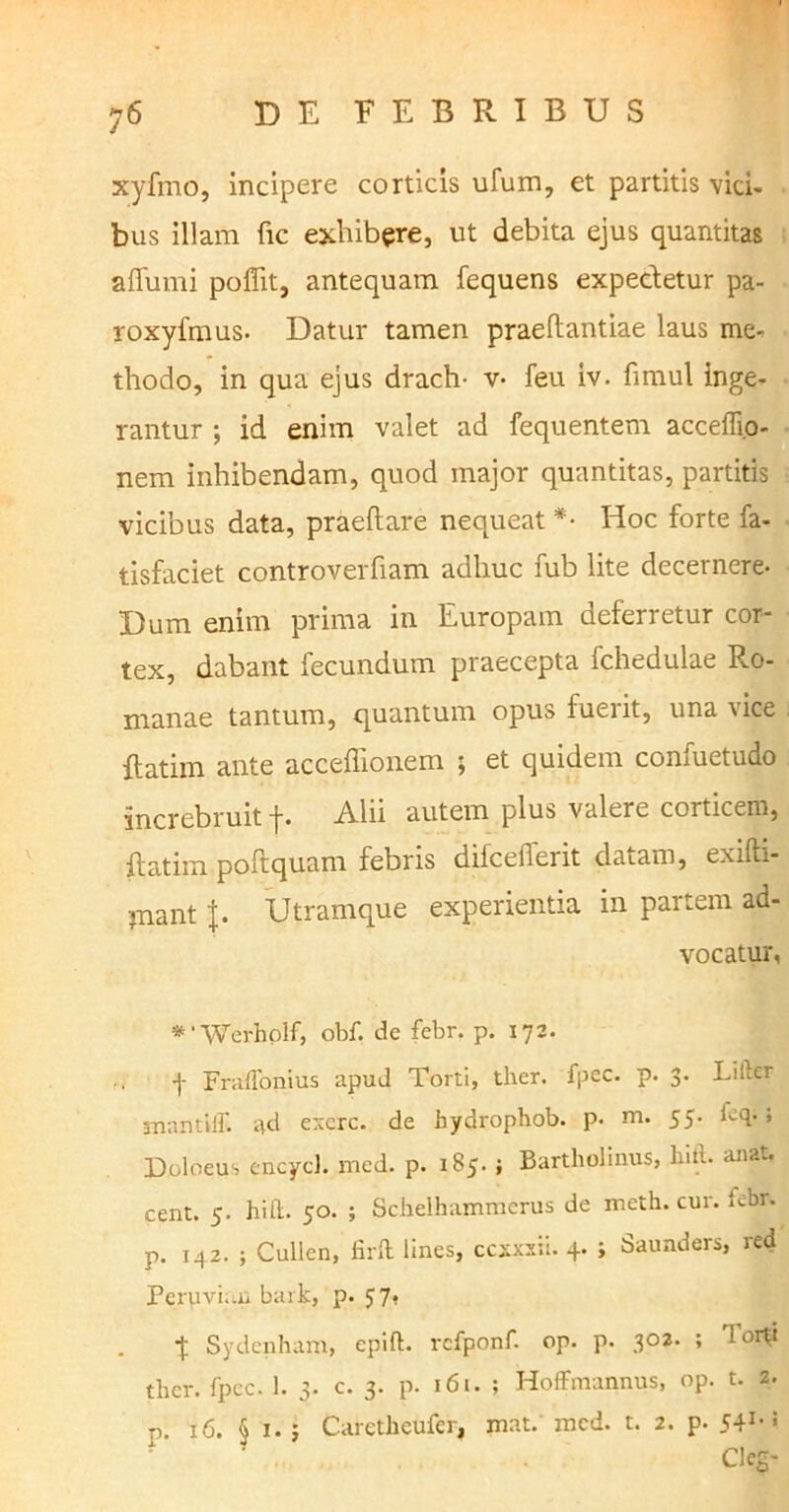 xyfmo, incipere corticis ufum, et partitis vici- bus illam fic exhibere, ut debita ejus quantitas affumi poffit, antequam fequens expedetur pa- roxyfmus. Datur tamen praeftantiae laus me- thodo, in qua ejus drach- v- feu iv. fimul inge- rantur ; id enim valet ad fequentem acceffi.o- nem inhibendam, quod major quantitas, partitis vicibus data, praeftare nequeat *• Hoc forte fa- tisfaciet controverfiam adhuc fub lite decernere- Dum enim prima in Europam deferretur cor- tex, dabant fecundum praecepta Ichedulae Ro- manae tantum, quantum opus fuerit, una vice {fatim ante accefiionem ; et quidem confuetudo increbruit f. Alii autem plus valere corticem, {fatim poftquam febris difcelient datam, exifti- jnant Utramque experientia in partem ad- vocatur, *1 Werhplf, obf. de febr. p. 172. f Fraflonius apud Torti, tlier. fpec. p- 3. Lilber •mantili, ad exerc. de hydropbob. p- m. 55. ieq- . Doloeus encycl. med. p. 185. ; Bartholinus, liitl. anat. cent. 5. hi it. 50. ; Schelhammerus de meth. cur. Icbr. p. 142. ; Cullen, firft lines, ccxxxii. 4. ; Saunders, red Perpvh.n bark, p. 57, ■f Sydcnham, epift. rcfponf. op. p. 302. ; Torti ther. fpec. 1. 3. c. 3. p. 161. ; Hoffmannus, op. t. z. p. 16. § 1. ; Caretheufer, mat. med. t. 2. p. 541* * Cleg-