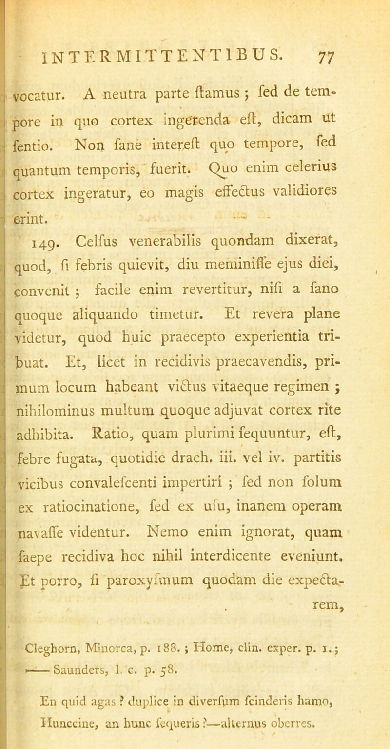 vocatur. A neutra parte flamus ; fed de tem- pore in quo cortex ingerenda eft, dicam ut fentio. Non fane intereft quo tempore, fed quantum temporis, fuerit. Quo enim celerius cortex ingeratur, eo magis effeftus validiores 5 erint. — 149. Celfus venerabilis quondam dixerat, j quod, fi febris quievit, diu meminiffe ejus diei, convenit ; facile enim revertitur, nifi a fano ; quoque aliquando timetur. Et revera plane videtur, quod huic praecepto experientia tri- : buat. Et, licet in recidivis praecavendis, pri- mum locum habeant vi&us vitaeque regimen ; nihilominus multum quoque adjuvat cortex rite adhibita. Ratio, quam plurimi fequuntur, eft, i febre fugata, quotidie drach. iii. vel iv. partitis 1 vicibus convalefcenti impertiri ; fed non folum ex ratiocinatione, fed ex ufu, inanem operam navaffe videntur. Nemo enim ignorat, quam faepe recidiva hoc nihil interdicente eveniunt. Et porro, fi paroxyfmum quodam die expecta- rem, Cleghorn, Minorca, p. 183. ; Home, clin. exper. p. 1.; Saunders, 1. c. p. 58. En quid agas ? duplice in diverfum fcinderis hamo, Hunccine, an hunc fequeris ?■—alternus oberres.
